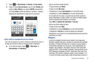 1.   Toque   Menú      ➔ Herramientas ➔ Alarmas ➔ Crear alarma.       Esta es una forma rápida de decir:
  2.   Toque el campo Hora de alarma y use el modo Teclado para         • Toque la tecla suave Menú.
       ajustar la Hora, Minuto y los valores AM/PM manualmente;         • Toque el icono Mis cosas.
       o el modo Pulsar usando los botones + (arriba) o - (abajo) o     • Desplácese a y toque Herramientas en el menú Mis cosas.
       desplazando rápidamente el dedo sobre los números.               • Desplácese a y toque Calendario en el menú Herramientas.
                                                                        En la mayoría de los casos, se supone que las teclas suaves de
                                                                        opción disponibles ya están visibles y se utiliza un método rápido
               Hora de alarma                Hora de alarma
                                                                        similar al siguiente para dirigirse a una opción:
                                                                        Toque Más ➔ Ajustes del calendario ➔ Ver por.
                                           Hora      Minuto
                Hora     Minuto
                                                                        Esta es una forma rápida de decir:
                                                                        • Toque la tecla suave Más.
                                                                        • Desplácese a y toque Calendario en el menú Herramientas.
                                                                        • Desplácese a Ver por en la lista de Ajustes del calendario.
                                                                        Desplazarse a una opción no es necesariamente para los primeros
               Definir            Pulsar   Definir            Teclado
                                                                        elementos en la lista
                                                                        Widgets
Aviso sobre la navegación por los menús
                                                                        La barra de widgets le brinda acceso rápido a mini programas
 Con el fin de dirigirse a un menú, submenú o elemento de menú, a       llamados widgets. Esta barra, ubicada a la izquierda de la pantalla
 lo largo del manual se utiliza un proceso similar al siguiente:        de espera, le brinda información de un vistazo y acceso rápido a
  ᮣ    En el modo de espera, toque Menú ➔ Mis cosas ➔                   herramientas utilizadas con frecuencia, como administrador de
                                                                        widgets, reloj analógico, reloj digital, reloj dual, AT&T Social Net
       Herramientas ➔ Calendario.
                                                                        (social de AT&T), crear mensaje, contactos, reconocimiento de voz,
                                                                        AT&T Navigator (navegador de AT&T), AppCenter, Web móvil, Hoy,
                                                                        calendario, URL favorito, imágenes, juegos, nota de widgets 1, 2 y
                                                                        3, buzón de entrada, grabar audio, notas, temporizador, ponerse a

                                                                                                               Explicación del teléfono      23
 