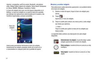 régimen, cumpleaños, perfil de sonido, Bluetooth, calculadora,       Mostrar y ocultar widgets
video, Widget Gallery (galería de widgets), Yahoo Search (búsqueda    Para seleccionar cuáles elementos aparecerán o se ocultarán dentro
en Yahoo), MSNBC, MySpace, Facebook y Twitter.                        de la barra de widgets:
La barra de widgets hace gran uso del espacio disponible en el
                                                                        1.    Desde el modo de espera, toque la barra de widgets para
teléfono. La barra de widgets es un panel al lado de la pantalla
que alberga mini aplicaciones seleccionadas por el usuario y las              abrirla.
mantiene organizadas y siempre accesibles.                              2.    Toque       .
                                                                              Aparecerá el menú de widgets.
                                                                        3.    Toque la casilla para colocar una marca junto a cada widget
                                                                              que desea que aparezca.
     Barra de                                                                 – o bien –
     widgets
                                                                              Toque la casilla para quitar la marca de los widgets que
                                                                              desea ocultar.
                                                                      La siguiente tabla contiene una descripción de cada widget
                                                                      disponible.

                                                                                       Administrador de widgets: le permite elegir cuáles
                    Marcar   Contactos   Menú
                                                                                       widgets aparecerán en la barra de widgets.

Usted puede personalizar fácilmente la barra de widgets,                               Reloj analógico: muestra la hora en curso en un reloj
manteniendo los widgets acoplados dentro de la barra en sí                             analógico.
o colocándolos en cualquier parte de la pantalla de espera.

                                                                             07:27P
                                                                                       Reloj digital: muestra la hora en curso en un reloj
                                                                                       digital.

24
 