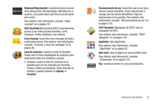 zone1   Reloj dual/Reloj mundial: muestra la hora en curso en                   Reconocimiento de voz: le permite usar su voz para
        otras ubicaciones internacionales, definidas por el                     marcar, buscar contactos, iniciar aplicaciones y
zone2
        usuario, y así puede saber qué hora es en otra parte                    navegar por los menús del teléfono. Siga las
        del mundo.                                                              instrucciones en la pantalla. Para obtener más
        Para obtener más información, consulte “Reloj                           información, consulte “Reconocimiento de voz” en
        mundial” en la página 161.                                              la página 153.
        AT&T Social Net (Red social de AT&T): le permite tener                  AT&T Navigator (Navegador de AT&T): abre el
        acceso a sus redes sociales favoritas, como                             navegador de AT&T.
        Facebook, Twitter, MySpace y las noticias.                              Para obtener más información, consulte “AT&T
        Crear mensaje: le permite crear mensajes de texto o                     Navigator” en la página 139.
        multimedia nuevos. Para obtener más información,                        AppCenter: abre AppCenter.
        consulte “Creación y envío de mensajes” en la                           Para obtener más información, consulte
        página 96.                                                              “AppCenter” en la página 92.
        Lista de contactos: muestra la lista de favoritos.                      Web móvil: abre la página de inicio de Web móvil.
        Puede usar el menú desplegable de contactos para
                                                                                Para obtener más información, consulte
        seleccionar todos los contactos y grupos.
                                                                                “Conexiones” en la página 125.
        • Arrastre y suelte la lista de contactos en la
           pantalla para ver los contactos por Favoritos,         Monday
                                                                  Lunes         Hoy: muestra la fecha en curso (mes/día/año).
                                                                 9 Jan 2009
                                                                 9 Enero 2009
           Grupos o todos los Contactos. Estos favoritos se
           enlistan y pueden editarse en Agenda ➔
           Favoritos.




                                                                                                      Explicación del teléfono   25
 