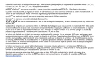 El software T9 Text Input se usa bajo licencia de Tegic Communications y está protegido por las patentes en los Estados Unidos 5,818,437;
U.S. Pat. 5,953,541; U.S. Pat. 6,011,554 y otras patentes en trámite.
ACCESS® y NetFront™ son marcas comerciales o marcas comerciales registradas de ACCESS Co., Ltd.en Japón y otros países.
La palabra marca Bluetooth®, su logotipo (el "diseño de la B" estilizada) y la marca comercial combinada (la palabra marca Bluetooth y el
"diseño de la B" estilizada) son marcas comerciales registradas y propiedad exclusiva de Bluetooth SIG.
microSDTM y el logotipo de microSD son marcas comerciales registradas de SD Card Association.
Openwave® es una marca comercial registrada de Openwave, Inc.
         y          son marcas comerciales de SRS Labs, Inc. Las tecnologías CS Headphone y WOW HD están incorporadas bajo la licencia de
SRS Labs, Inc.
Los dispositivos comprados para usarse en el sistema de AT&T están diseñados para su uso exclusivamente en el sistema de AT&T. Usted acepta
no hacer modificaciones al equipo o a la programación con objeto de habilitar el equipo para que funcione en ningún otro sistema. Se requiere
un plan de voz en todos los dispositivos compatibles con voz, a menos que se indique lo contrario en los términos que rigen su acuerdo. Es
posible que algunos dispositivos o planes requieran que se suscriba a un plan de datos.
Su teléfono está diseñado para facilitarle el acceso a una amplia variedad de contenido. Para su protección, AT&T quiere que tenga en cuenta
que algunas aplicaciones que habilite podrían compartir la ubicación de su teléfono. Para aplicaciones disponibles a través de AT&T, AT&T ofrece
controles de privacidad que le permiten decidir cómo una aplicación puede usar la ubicación de su teléfono y de otros teléfonos en su cuenta.
Sin embargo, las herramientas de privacidad de AT&T no se aplican a aplicaciones de terceros proveedores. Revise los términos y condiciones,
así como la política de privacidad asociada para cada servicio basado en la ubicación con objeto de aprender cómo se usará y se protegerá la
información basada en la ubicación.
Su teléfono podría usarse para acceder a Internet y descargar y/o comprar artículos, aplicaciones y servicios desde AT&T o terceros
proveedores. AT&T proporciona herramientas para que pueda controlar el acceso a Internet y a cierto contenido en Internet. Es posible que estos
controles no estén disponibles para ciertos dispositivos que evitan los controles de AT&T.
Con objeto de proporcionar asistencia al cliente y mejorar sus servicios, AT&T podría recolectar ciertos tipos de información de su
dispositivo cuando usted use los servicios de AT&T. Para obtener más información acerca de la política de privacidad de AT&T, visite
http://www.att.com/privacy.
 