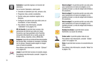 Calendario: le permite ingresar a la función del         Nota de widget 1: le permite escribir una nota corta
     calendario.                                              para mantenerla en la barra de widgets o en la
     Con la función Calendario, usted puede:                  pantalla principal. La nota de widget está limitada a
                                                              80 caracteres.
     • Consultar el calendario por mes, semana o día.
     • Programar citas y anotar cumpleaños.                   Nota de widget 2: le permite escribir una nota corta
                                                              para mantenerla en la barra de widgets o en la
     • Escribir notas para mantener registro de su            pantalla principal. La nota de widget está limitada a
        itinerario.                                           80 caracteres.
     • Configurar una alarma para que actúe como un
                                                              Nota de widget 3: le permite escribir una nota corta
        recordatorio, si fuera necesario.
                                                              para mantenerla en la barra de widgets o en la
     • Para obtener más información, consulte                 pantalla principal. La nota de widget está limitada a
        “Calendario” en la página 157.                        80 caracteres.
     URL de favorito: le permite tener acceso a las           Bandeja de entrada: le permite tener acceso
     ubicaciones de Internet que visita con mayor             fácilmente a su buzón de entrada.
     frecuencia, que haya guardado como Favoritos,
     incluyendo información de su cuenta, grupo de
     charla, noticias, deportes, clima y MEdia Net.           Grabar audio: le permite grabar notas de voz.
     Imágenes: le permite ver la lista de fotos descargadas   Para obtener más información, consulte “Grabar
     del servidor Web, recibidas en mensajes o tomadas        audio” en la página 154.
     con la cámara. Después puede asignar la imagen           Notas: le permite tener acceso a la característica de
     como el fondo de pantalla.                               notas.
     Para obtener más información, consulte “Cámara”          Para obtener más información, consulte “Notas” en
     en la página 83.                                         la página 159.
     Juegos: le permite tener acceso a la carpeta Juegos.
     Para obtener más información, consulte “Juegos” en
     la página 95.

26
 