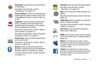 Temporizador: le permite tener acceso fácilmente a                 Calculadora: le permite usar la calculadora integrada.
su temporizador.                                                   Para obtener más información, consulte
Para obtener más información, consulte                             “Calculadora” en la página 159.
“Temporizador” en la página 161.                                   Video: le permite reproducir videos guardados en el
Ponerse a régimen: le permite ver cuántos días han                 teléfono.
pasado desde que empezó una dieta. Toque el icono                  Para obtener más información, consulte “Video” en la
y toque Inicio para empezar a mantener registro de                 página 152.
los días.
                                                                   Widget Gallery (Galería de widgets): le permite tener
Cumpleaños: muestra una alerta en pantalla para                    acceso a la galería de widgets.
hasta 5 cumpleaños. Estas fechas deben estar
                                                                   Para obtener más información, consulte “Galería de
guardadas dentro de la agenda en el día asignado
                                                                   widgets” en la página 31.
para el cumpleaños de esa persona.
Para obtener más información, consulte “Añadir un                  Yahoo Search: le permite realizar búsquedas en
nuevo contacto” en la página 54.                                   Yahoo usando la Web móvil.
Para obtener más información, consulte “Explicación
del widget de eventos” en la página 30.                 msnbc MSNBC: le permite tener acceso a noticias, deportes
                                                         .com y el clima en la Web móvil, en la página de Internet
Perfil de sonido: le permite modificar rápidamente el              msnbc.com.
perfil de sonido activo.
                                                                   MySpace: le permite abrir una cuenta y crear y
Para obtener más información, consulte “Perfil de                  personalizar su perfil con fotos, videos e información
sonido” en la página 108.                                          que puede compartir con la comunidad de otros
Bluetooth: desde esta aplicación puede activar                     miembros en línea.
Bluetooth y configurarlo para que otros dispositivos               Facebook: le permite abrir una cuenta y crear y
Bluetooth puedan ver su dispositivo por nombre.                    personalizar su perfil con fotos, videos e información
Para obtener más información, consulte “Bluetooth”                 que puede compartir con la comunidad de otros
en la página 132.                                                  miembros en línea.

                                                                                           Explicación del teléfono    27
 