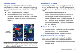 Desacoplar widgets                                                            Reorganización de widgets
Usted puede personalizar fácilmente la barra de widgets,                       También puede personalizar la barra de widgets organizando la
manteniendo estas mini aplicaciones acopladas dentro de la barra               ubicación de sus widgets actuales. Esto puede ayudarle a colocar
en sí o desacopladas, colocándolas en cualquier parte de la pantalla           los widgets que usa con mayor frecuencia (favoritos) al principio de
principal.                                                                     la lista.
   1.   Toque y mantenga presionado el widget (1).                               1.   Toque y mantenga presionado el widget (1).
   2.   Mientras mantiene presionado el icono, con un solo                       2.   Mientras sostiene el icono, desplácelo hacia afuera de la
        movimiento, desplácelo a la nueva ubicación y suelte el dedo                  barra de widgets y suéltelo en la pantalla principal (2).
        de la pantalla. La aplicación se colocará en la pantalla de                   Después desplácelo de regreso a su nueva ubicación en la
        espera (2).                                                                   lista. O bien, puede alejarlo de la barra de widgets con un
                                                                                      solo movimiento y soltarlo en la ubicación que desee dentro
                                                                                      de la barra de widgets.
                                                                              Activación de un widget
                                                                                 1.   Localice el widget. Si el widget está en la barra de widgets,
    Widget                                                                            tóquelo para moverlo a una pantalla de espera.
  (accesorio)                                                                    2.   Toque el icono para activar la mini aplicación (widget).
                                                                              Desplazamiento por la barra de widgets
                                                                               Aunque la barra de widgets contiene una amplia variedad de
                                                                               widgets, sólo puede mostrar cinco iconos a la vez en la barra.
                     Marcar   Contactos   Menú   Marcar   Contactos   Menú

                                                                                 ᮣ    Use la punta del dedo para deslizarse hacia arriba o abajo por
Nota: Puede arrastrar un widget a una ubicación que desee en la pantalla de           la barra de widgets.
      espera o simplemente toque el widget en la barra y éste aparecerá en
      el centro de la pantalla de espera.

                                                                                                                       Explicación del teléfono   29
 