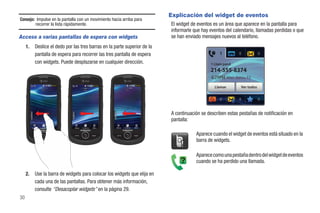 Explicación del widget de eventos
Consejo: Impulse en la pantalla con un movimiento hacia arriba para
        recorrer la lista rápidamente.                                                        El widget de eventos es un área que aparece en la pantalla para
                                                                                              informarle que hay eventos del calendario, llamadas perdidas o que
Acceso a varias pantallas de espera con widgets                                               se han enviado mensajes nuevos al teléfono.
     1.      Deslice el dedo por las tres barras en la parte superior de la
             pantalla de espera para recorrer las tres pantalla de espera
             con widgets. Puede desplazarse en cualquier dirección.                                              1 Llam perd
                                                                                                                 214-555-8374
                                                                                                                            Mar. Junio 15

                                                                                                                   Llamar          Ver todos




                                                                                              A continuación se describen estas pestañas de notificación en
                                                                                              pantalla:
          Marcar   Contactos   Menú   Marcar   Contactos   Menú   Marcar   Contactos   Menú



                                                                                                          Aparece cuando el widget de eventos está situado en la
                                                                                                          barra de widgets.

                                                                                                          Aparece como una pestaña dentro del widget de eventos
                                                                                                          cuando se ha perdido una llamada.

     2.      Use la barra de widgets para colocar los widgets que elija en
             cada una de las pantallas. Para obtener más información,
             consulte “Desacoplar widgets” en la página 29.
30
 