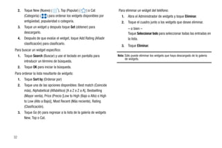 2.   Toque New (Nuevo) (     ), Top (Popular) (   ) o Cat              Para eliminar un widget del teléfono:
          (Categoría) (  ) para ordenar los widgets disponibles por            1.   Abra el Administrador de widgets y toque Eliminar.
          antigüedad, popularidad o categoría.                                 2.   Toque el cuadro junto a los widgets que desee eliminar.
     3.   Toque un widget y después toque Get (obtener) para                        – o bien –
          descargarlo.                                                              Toque Seleccionar todo para seleccionar todas las entradas en
     4.   Después de que evalúe el widget, toque Add Rating (Añadir                 la lista.
          clasificación) para clasificarlo.
                                                                               3.   Toque Eliminar.
Para buscar un widget específico:
     1.   Toque Search (Buscar) y use el teclado en pantalla para           Nota: Sólo puede eliminar los widgets que haya descargado de la galería
                                                                                  de widgets.
          introducir un término de búsqueda.
     2.   Toque OK para iniciar la búsqueda.
Para ordenar la lista resultante de widgets:
     1.   Toque Sort by (Ordenar por)
     2.   Toque una de las opciones disponibles: Best match (Coincide
          más), Alphabetical (Alfabético) [A a Z o Z a A], Bestselling
          (Mayor venta), Price (Precio [Low to High (Bajo a Alto) o High
          to Low (Alto a Bajo)], Most Recent (Más reciente), Rating
          (Clasificación).
     3.   Toque Go (Ir) para regresar a la lista de la galería de widgets
          New, Top o Cat.




32
 