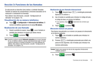 Sección 3: Funciones de las llamadas

En esta sección se describe cómo realizar o contestar llamadas.             Realización de una llamada internacional
También se explican las características y funciones asociadas con la          1. Toque       , después toque  y manténgala presionada.
                                                                                            Marcar
realización o contestación de llamadas.
                                                                                  Aparecerá el carácter +.
Para obtener más información, consulte “Configuración de
llamadas” en la página 118.                                                    2.   Use el teclado en pantalla para introducir el código del país,
Visualización de su número telefónico                                               el código de área y el número de teléfono.
   ᮣ    Toque Menú ➔ Configuración ➔ Información del teléfono. El                   • Si se equivoca, toque       hasta borrar los números que
                                                                                       desea.
        número de teléfono aparecerá en el campo Mi número.                    3.   Toque      Call o presione       .
Realización de una llamada                                                  Marcación manual con pausas
   1.   Desde la pantalla de espera, toque      y use el teclado en
                                              Marcar
                                                                             Para llamar manualmente a un número con pausas sin almacenarlo
        pantalla para introducir el número que desea marcar.                 en la lista de contactos:
   2.   Toque      Call   o presione      .                                    1. Toque          y use el teclado en pantalla para introducir el
                                                                                            Marcar


                                                                                     número telefónico.
Nota: Cuando se activa la opción Rellamada automática en el menú Llamada
      de voz, el teléfono volverá a marcar automáticamente hasta 10 veces      2.   Presione        y manténgala presionada para añadir una
      cuando la persona no conteste la llamada o si ya está hablando por            pausa de dos segundos. Use el teclado para introducir los
      teléfono. Para obtener más información, consulte “Configuración de
      llamadas” en la página 118.                                                   números adicionales.

                                                                            Consejo: Puede crear pausas de más de dos segundos introduciendo
                                                                                     múltiples pausas P.

                                                                               3.   Toque            Call   o presione     .


                                                                                                                         Funciones de las llamadas   33
 