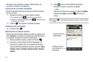 Para obtener más información, consulte “Añadir pausas a los                    3.    Toque       junto al número telefónico que desea o
 números de contactos” en la página 58.                                               introduzca el nombre, si ya está en su agenda.
Corrección de un número introducido                                                   – o bien –
 Realice los siguientes pasos para corregir una entrada introducida                   Seleccione el contacto para ingresar a la página de detalles,
 por error al marcar.                                                                 después toque Llamar o presione         para marcar al
   1. Después de introducir un número usando el teclado:
                                                                                      número.
        • Si se equivoca, toque        para borrar un solo caracter.
        • Presione y mantenga presionada la tecla         para borrar toda   Nota: Presione     y manténgala presionada para volver a marcar el último
          la secuencia de números.                                                 número.
   2. Presione          para regresar a la pantalla de espera.
Finalización de una llamada
                                                                                                                         Realizadas
   ᮣ Presione la tecla  .
                                                                                                                  555-1234
Marcación de un número reciente
 Todas las llamadas entrantes, salientes y perdidas se registran en el                Llamar al número         Llamar
                                                                                                                           Video         Enviar
                                                                                                                           Comp.        Mensaje
 menú Llamadas. Si el número o la persona que ha llamado figuran                      seleccionado
 en su agenda, se mostrará el nombre correspondiente.                                                         2:12PM Mar., Agosto 10
   1. Desde la pantalla de espera, presione brevemente           .
     2.   Encuentre el número tocando la flecha desplegable, a la
          derecha de la pantalla, para ver los registros de llamadas
          desde las diferentes pantallas de opciones. Elija entre: Todos,            Guardar el número
          Perdidas, Hecho o Recibidas, Mensaje enviado o Mensaje                     en la libreta de         Añadir a    Bloq. llam.    Elim
                                                                                                               guía
                                                                                     direcciones
          recibido.


34
 