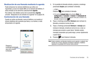 Realización de una llamada mediante la agenda                              1.   En la pantalla de llamada entrante, presione y mantenga
Puede almacenar los números telefónicos que utiliza con                         presionado Aceptar para contestar la llamada.
regularidad, ya sea en la tarjeta SIM o en la memoria del teléfono. A           – o bien –
estas entradas se les denomina colectivamente Agenda.                           Presione        para contestar la llamada.
Para obtener más detalles acerca de la característica Agenda,
consulte “Búsqueda de una entrada en la agenda” en la página 59.                • Si la opción Cualquier tecla está activada (Menú ➔
                                                                                   Configuración ➔ Llamadas ➔ General ➔ Contestación de
Contestación de una llamada                                                        llamadas), puede presionar cualquier tecla para contestar una
Cuando se recibe una llamada, suena el teléfono y se muestra el                    llamada, excepto la tecla     .
número telefónico de la persona que llama, o su nombre, si está            2.   Toque y mantenga presionado Rechazar para rechazar la
almacenado en la agenda.                                                        llamada y enviarla al correo de voz.
                                                                           3.   Toque y mantenga presionado Rechazar + mensaje para
                                                                                rechazar la llamada, enviarla al correo de voz y crear un
                                                        3:10 P                  mensaje para enviarlo a quien llamó. También existen
                                                                                mensajes preparados que puede elegir y enviar rápidamente
                                                                                a quien llamó.
                                                                           4.   Presione        para finalizar la llamada.
                               Llamada entrante de
                                                                        Nota: Puede contestar una llamada mientras usa la agenda o cualquier otra
                                  214-555-1234                                función de un menú. Después de finalizar la llamada, el teléfono
                                   Richardson, TX                             regresará a la pantalla de la función activa anterior.
 Presione y                     Mantenga pulsado
 mantenga presionado
 aquí para aceptar                      Aceptar

 la llamada                 Rechazar + msj.       Rechazar




                                                                                                                Funciones de las llamadas          35
 