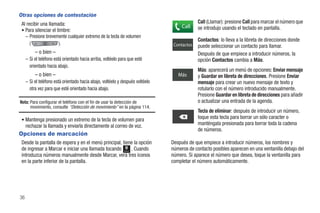 Otras opciones de contestación
 Al recibir una llamada:                                                                     Call (Llamar): presione Call para marcar el número que
                                                                                     Call    se introdujo usando el teclado en pantalla.
 • Para silenciar el timbre:
   – Presione brevemente cualquier extremo de la tecla de volumen
                                                                                             Contactos: lo lleva a la libreta de direcciones donde
      (               ).                                                         Contactos   puede seleccionar un contacto para llamar.
          – o bien –                                                                         Después de que empiece a introducir números, la
     – Si el teléfono está orientado hacia arriba, voltéelo para que esté                    opción Contactos cambia a Más.
       orientado hacia abajo.
                                                                                             Más: aparecerá un menú de opciones: Enviar mensaje
          – o bien –                                                               Más       y Guardar en libreta de direcciones. Presione Enviar
     – Si el teléfono está orientado hacia abajo, voltéelo y después voltéelo                mensaje para crear un nuevo mensaje de texto y
       otra vez para que esté orientado hacia abajo.                                         rotularlo con el número introducido manualmente.
                                                                                             Presione Guardar en libreta de direcciones para añadir
Nota: Para configurar el teléfono con el fin de usar la detección de                         o actualizar una entrada de la agenda.
      movimiento, consulte “Detección de movimiento” en la página 114.
                                                                                             Tecla de eliminar: después de introducir un número,
 • Mantenga presionado un extremo de la tecla de volumen para                                toque esta tecla para borrar un sólo caracter o
     rechazar la llamada y enviarla directamente al correo de voz.                           manténgala presionada para borrar toda la cadena
                                                                                             de números.
Opciones de marcación
 Desde la pantalla de espera y en el menú principal, tiene la opción            Después de que empiece a introducir números, los nombres y
 de ingresar a Marcar e iniciar una llamada tocando      . Cuando
                                                              Marcar
                                                                                números de contacto posibles aparecen en una ventanilla debajo del
 introduzca números manualmente desde Marcar, verá tres iconos                  número. Si aparece el número que desea, toque la ventanilla para
 en la parte inferior de la pantalla.                                           completar el número automáticamente.




36
 