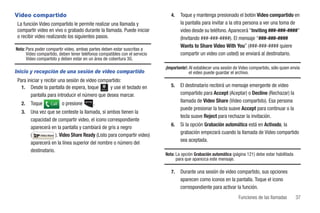 Video compartido                                                                4.   Toque y mantenga presionado el botón Video compartido en
 La función Video compartido le permite realizar una llamada y                       la pantalla para invitar a la otra persona a ver una toma de
 compartir video en vivo o grabado durante la llamada. Puede iniciar                 video desde su teléfono. Aparecerá “Inviting ###-###-####”
 o recibir video realizando los siguientes pasos.                                    (Invitando ###-###-####). El mensaje “###-###-####
                                                                                     Wants to Share Video With You” (###-###-#### quiere
Nota: Para poder compartir video, ambas partes deben estar suscritas a
      Video compartido, deben tener teléfonos compatibles con el servicio            compartir un video con usted) se enviará al destinatario.
      Video compartido y deben estar en un área de cobertura 3G.
                                                                             ¡Importante!: Al establecer una sesión de Video compartido, sólo quien envía
Inicio y recepción de una sesión de video compartido                                       el video puede guardar el archivo.
 Para iniciar y recibir una sesión de video compartido:
   1. Desde la pantalla de espera, toque         y use el teclado en            5.   El destinatario recibirá un mensaje emergente de video
                                               Marcar


        pantalla para introducir el número que desea marcar.                         compartido para Accept (Aceptar) o Decline (Rechazar) la
   2.   Toque      Call   o presione       .                                         llamada de Video Share (Video compartido). Esa persona
                                                                                     puede presionar la tecla suave Accept para continuar o la
   3.   Una vez que se conteste la llamada, si ambos tienen la
                                                                                     tecla suave Reject para rechazar la invitación.
        capacidad de compartir video, el icono correspondiente
                                                                                6.   Si la opción Grabación automática está en Activado, la
        aparecerá en la pantalla y cambiará de gris a negro
        (    Video Share ). Video Share Ready (Listo para compartir video)
                                                                                     grabación empezará cuando la llamada de Video compartido
                                                                                     sea aceptada.
        aparecerá en la línea superior del nombre o número del
        destinatario.
                                                                             Nota: La opción Grabación automática (página 121) debe estar habilitada
                                                                                   para que aparezca este mensaje.

                                                                                7.   Durante una sesión de video compartido, sus opciones
                                                                                     aparecen como iconos en la pantalla. Toque el icono
                                                                                     correspondiente para activar la función.
                                                                                                                      Funciones de las llamadas        37
 