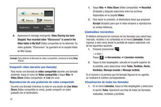 1.   Toque Más ➔ Video Share (Video compartido) ➔ Recorded
                                                                                       (Grabado) y después seleccione entre los archivos
                         Altavoz         Off                                           disponibles en la carpeta Video.
                  Silencio            Detener                                     2.   Para hacer la conexión, el destinatario tiene que presionar
                                                                                       Accept (Aceptar) para que el video empiece a reproducirse
                                        Stop
            Brightness       Zoom                                                      en ambos teléfonos.
                                      Recording
                                                                               Llamadas recientes
     8.   Aparecerá el mensaje emergente: Video Sharing has been                El teléfono almacena los números de las llamadas que usted haya
          Stopped. Your recorded video “VSxxxxxxxx” is saved in the             marcado, recibido o no contestado en el menú Llamadas. Puede
          Video folder in My Stuff (Video compartido se ha detenido. Su         ingresar a este menú desde la pantalla de espera realizando una
                                                                                de las siguientes opciones:
          video grabado “VSxxxxxxxx” se guardará en la carpeta Video
                                                                                  1. Presione brevemente        .
          en Mis Cosas).
                                                                                       – o bien –
Consejo: Para detener la llamada de video compartido, presione la tecla Stop           Toque Menú ➔ Herramientas ➔ Llamadas recientes.
         (Parar).
                                                                                  2.   Toque la lista desplegable, ubicada en la parte superior de
Compartir video (durante una llamada)                                                  la pantalla, para seleccionar entre Todos, Perdidas, Hecho,
                                                                                       Recibidas, Mensaje enviado o Mensaje recibido.
 Para iniciar una llamada de video compartido durante una llamada
 existente, toque el icono de Video compartido o toque Más ➔                    Si el número o la persona que ha llamado figuran en su agenda,
 Video Share (Video compartido) ➔ Live (En vivo).                               se mostrará el nombre correspondiente.
Reproducción de una grabación de video compartido                              Visualización de todas las llamadas
 Durante una llamada (mientras no está en una sesión de Live Video                1. En el menú Llamadas, toque la lista desplegable y seleccione
 Share [Video compartido en vivo]), puede compartir un video                          la opción Todos. Aparecerá una lista de todas las llamadas
 grabado con el destinatario.                                                         realizadas, recibidas y perdidas.
38
 
