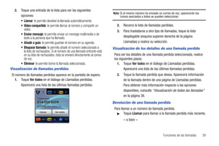 2.  Toque una entrada de la lista para ver las siguientes
                                                                             Nota: Si el mismo número ha enviado un correo de voz, aparecerán los
       opciones:                                                                   iconos asociados y éstos se pueden seleccionar.
       • Llamar: le permite devolver la llamada automáticamente.
       • Video compartido: le permite llamar al número y compartir un           2.   Recorra la lista de llamadas perdidas.
         video.                                                                 3.   Para trasladarse a otro tipo de llamadas, toque la lista
       • Enviar mensaje: le permite enviar un mensaje multimedia o de
         texto a la persona que ha llamado.                                          desplegable (esquina superior derecha de la página
       • Añadir a guía: le permite guardar el número en su agenda.                   Llamadas) y realice su selección.
       • Bloquear llamada: le permite añadir el número seleccionado a        Visualización de los detalles de una llamada perdida
         la lista de rechazados. Si el número de una llamada entrante está
         en su lista de rechazados, ésta se enviará directamente al correo    Para ver los detalles de una llamada perdida seleccionada, realice
         de voz.                                                              los siguientes pasos:
       • Eliminar: le permite borrar la llamada seleccionada.                   1. Toque Ver todos en el diálogo de Llamadas perdidas.
Visualización de llamadas perdidas                                                   Aparecerá una lista de las últimas llamadas perdidas.
 El número de llamadas perdidas aparece en la pantalla de espera.               2.   Toque la llamada perdida que desea. Aparecerá información
   1. Toque Ver todos en el diálogo de Llamadas perdidas.                            de la llamada dentro de una página de Llamadas perdidas.
       Aparecerá una lista de las últimas llamadas perdidas.                         Para obtener más información respecto a las opciones
                                                                                     disponibles, consulte “Visualización de todas las llamadas”
                                                                                     en la página 38.
                     1 Llam perd
                     214-555-8374                                            Devolución de una llamada perdida
                                Mar. Junio 15
                                                                              Para llamar a un número de llamada perdida:
                       Llamar          Ver todos
                                                                                ᮣ Toque Llamar para llamar a la llamada perdida más reciente.

                                                                                     – o bien –



                                                                                                                    Funciones de las llamadas       39
 