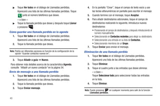 ᮣ    Toque Ver todos en el diálogo de Llamadas perdidas.                  4.   En la pantalla “Crear”, toque el campo de texto vacío y use
          Aparecerá una lista de las últimas llamadas perdidas. Toque               las teclas alfanuméricas en pantalla para escribir el mensaje.
              junto al número telefónico que desee.                            5.   Cuando termine con el mensaje, toque Aceptar.
          – o bien –                                                           6.   Para añadir destinatarios adicionales, toque el campo de
     ᮣ    Toque la llamada perdida que desee y después toque Llamar                 destinatarios realizando lo siguiente. Introduzca nuevos
          o presione     .                                                          destinatarios:
                                                                                    • Presionando el campo de destinatarios y después introduciendo el
Cómo guardar una llamada perdida en la agenda                                         número manualmente.
  1. Toque Ver todos en el diálogo de Llamadas perdidas.                            • Seleccionando en Contactos recientes para elegir su destinatario.
     Aparecerá una lista de las últimas llamadas perdidas.                          • Seleccionando una entrada en su lista de Contactos.
     2.   Toque la llamada perdida que desea.                                       • Seleccionando miembros de un Grupo.
                                                                               7.   Toque Enviar para enviar el mensaje.
Nota: Podría ver diferentes opciones en función de la configuración de la   Eliminación de una llamada perdida
      opción “Guardar contactos nuevos en”.
                                                                               1. Toque Ver todos en el diálogo de Llamadas perdidas.
     3.   Toque Añadir a guía ➔ Nuevo.                                            Aparecerá una lista de las últimas llamadas perdidas.
 Para obtener más detalles acerca de la característica Agenda,                 2.   Toque Eliminar.
 consulte “Añadir un nuevo contacto” en la página 54.                          3.   Toque el cuadro junto a las entradas que desee eliminar.
Envío de mensaje a una llamada perdida                                              – o bien –
  1. Toque Ver todos en el diálogo de Llamadas perdidas.                            Toque Seleccionar todo para seleccionar todas las entradas
      Aparecerá una lista de las últimas llamadas perdidas.                         en la lista.
     2.   Toque la llamada perdida que desea.                                  4.   Toque Eliminar.
     3.   Toque Enviar mensaje.
                                                                            Nota: Puede presionar    en cualquier momento para salir de la función
                                                                                  Llamadas perdidas.

40
 