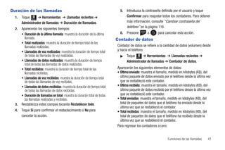 Duración de las llamadas                                                       5.   Introduzca la contraseña definida por el usuario y toque
  1.   Toque Menú ➔ Herramientas ➔ Llamadas recientes ➔                             Confirmar para reajustar todos los contadores. Para obtener
       Administrador de llamadas ➔ Duración de llamadas.                            más información, consulte “Cambiar contraseña del
  2.   Aparecerán los siguientes tiempos:                                           teléfono” en la página 116.
       • Duración de la última llamada: muestra la duración de la última       6.   Presione       o       para cancelar esta acción.
         llamada.                                                            Contador de datos
       • Total realizadas: muestra la duración de tiempo total de las
         llamadas realizadas.                                                Contador de datos se refiere a la cantidad de datos (volumen) desde
       • Llamadas de voz realizadas: muestra la duración de tiempo total     y hacia el teléfono.
         de todas las llamadas de voz realizadas.                              ᮣ    Toque Menú ➔ Herramientas ➔ Llamadas recientes ➔
       • Llamadas de datos realizadas: muestra la duración de tiempo                Administrador de llamadas ➔ Contador de datos.
         total de todas las llamadas de datos realizadas.
       • Total recibidas: muestra la duración de tiempo total de las         Aparecerán los siguientes elementos de datos:
         llamadas recibidas.                                                 • Última enviada: muestra el tamaño, medido en kilobytes (KB), del
       • Llamadas de voz recibidas: muestra la duración de tiempo total        último paquete de datos enviado por el teléfono desde la última vez
         de todas las llamadas de voz recibidas.                               que se restableció este contador.
       • Llamadas de datos recibidas: muestra la duración de tiempo total    • Última recibida: muestra el tamaño, medido en kilobytes (KB), del
         de todas las llamadas de datos recibidas.                             último paquete de datos recibido por el teléfono desde la última vez
       • Duración de llamadas en total: muestra la duración total de todas     que se restableció este contador.
         las llamadas realizadas y recibidas.                                • Total enviadas: muestra el tamaño, medido en kilobytes (KB), del
  3.   Restablezca estos campos tocando Restablecer todo.                      total de paquetes de datos que el teléfono ha enviado desde la
                                                                               última vez que se restableció el contador.
  4.   Toque Sí para confirmar el restaclecimiento o No para                 • Total recibidas: muestra el tamaño, medido en kilobytes (KB), del
       cancelar la acción.                                                     total de paquetes de datos que el teléfono ha recibido desde la
                                                                               última vez que se restableció el contador.
                                                                             Para regresar los contadores a cero:


                                                                                                                  Funciones de las llamadas       41
 