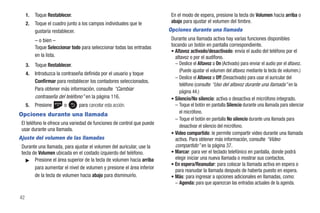 1.   Toque Restablecer.                                             En el modo de espera, presione la tecla de Volumen hacia arriba o
     2.   Toque el cuadro junto a los campos individuales que le         abajo para ajustar el volumen del timbre.
          gustaría restablecer.                                         Opciones durante una llamada
          – o bien –                                                     Durante una llamada activa hay varias funciones disponibles
          Toque Seleccionar todo para seleccionar todas las entradas     tocando un botón en pantalla correspondiente.
                                                                         • Altavoz activado/desactivado: envía el audio del teléfono por el
          en la lista.                                                     altavoz o por el audífono.
     3.   Toque Restablecer.                                               – Deslice el Altavoz a On (Activado) para enviar el audio por el altavoz.
                                                                             (Puede ajustar el volumen del altavoz mediante la tecla de volumen.)
     4.   Introduzca la contraseña definida por el usuario y toque
                                                                           – Deslice el Altavoz a Off (Desactivado) para usar el auricular del
          Confirmar para restablecer los contadores seleccionados.
                                                                             teléfono (consulte “Uso del altavoz durante una llamada” en la
          Para obtener más información, consulte “Cambiar                    página 44.)
          contraseña del teléfono” en la página 116.                     • Silencio/No silencio: activa o desactiva el micrófono integrado.
     5.   Presione      o       para cancelar esta acción.                 – Toque el botón en pantalla Silencio durante una llamada para silenciar
                                                                             el micrófono.
Opciones durante una llamada
                                                                           – Toque el botón en pantalla No silencio durante una llamada para
 El teléfono le ofrece una variedad de funciones de control que puede
                                                                             desactivar el silencio del micrófono.
 usar durante una llamada.
                                                                         • Video compartido: le permite compartir video durante una llamada
Ajuste del volumen de las llamadas                                         activa. Para obtener más información, consulte “Video
 Durante una llamada, para ajustar el volumen del auricular, use la        compartido” en la página 37.
 tecla de Volumen ubicada en el costado izquierdo del teléfono.          • Marcar: para ver el teclado telefónico en pantalla, donde podrá
   ᮣ Presione el área superior de la tecla de volumen hacia arriba         elegir iniciar una nueva llamada o mostrar sus contactos.
                                                                         • En espera/Reanudar: para colocar la llamada activa en espera o
        para aumentar el nivel de volumen y presione el área inferior
                                                                           para reanudar la llamada después de haberla puesto en espera.
        de la tecla de volumen hacia abajo para disminuirlo.             • Más: para ingresar a opciones adicionales en llamadas, como:
                                                                           – Agenda: para que aparezcan las entradas actuales de la agenda.

42
 