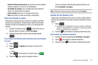 – Guardar en libreta de direcciones: para guardar el número telefónico           Una vez conectado, cada llamada aparece dentro de una
    actual en la agenda, si es que aún no está guardado.                           ficha En llamada o En espera.
  – Ver detalles de contacto: para ver detalles del número telefónico
    actual, si ya está guardado en la agenda.                              Nota: La llamada en espera aparecerá dentro de la ficha En espera.
  – Enviar mensaje: para enviar un mensaje de texto nuevo.
  – Nota: para escribir una nota concerniente a esta llamada.              Cambiar de una llamada a otra
Poner una llamada en espera                                                 Cuando tiene una llamada activa y otra en espera, puede cambiar
                                                                            entre las dos activando la que está en espera y poniendo la otra en
 Puede poner la llamada actual en espera en cualquier momento               espera.
 durante una conversación. También puede realizar otra llamada
                                                                              1. Toque Cambiar .
 mientras ya está en una llamada en curso, si su red apoya este
 servicio.                                                                         • La llamada en curso (llamada 2) se pone en espera y la llamada
                                                                                      anterior en espera (llamada 1) se reactiva, de manera que puede
   1. Durante una llamada, toque En espera . Esta acción pone la
                                                                                      continuar conversando con esa persona.
        llamada actual en espera y muestra En espera.                         2. Presione            para finalizar la llamada actualmente activa.
   2.   Posteriormente puede reactivar esta llamada tocando                Para finalizar una llamada específica
         Reanudar .
                                                                              1.   Presione la ficha correspondiente En llamada o En espera.
Para realizar una llamada nueva mientras tiene otra llamada
                                                                              2.   Toque        para finalizar la llamada específica.
en curso
                                                                              3.   Presione la tecla        para finalizar la llamada que queda.
   1.   Toque   En espera   .
   2.   Toque      Más      ➔ Agenda para buscar un número en la
        agenda.
        – o bien –
        Toque Marcar ➔ introduzca el número nuevo ➔            Call   .
   3.   Presione            para marcar el segundo número.

                                                                                                                   Funciones de las llamadas       43
 