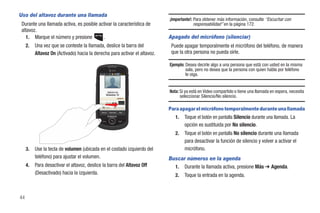 Uso del altavoz durante una llamada
                                                                                 ¡Importante!: Para obtener más información, consulte “Escuchar con
 Durante una llamada activa, es posible activar la característica de                           responsabilidad” en la página 172.
 altavoz.
   1. Marque el número y presione         .                                      Apagado del micrófono (silenciar)
     2.   Una vez que se conteste la llamada, deslice la barra del                Puede apagar temporalmente el micrófono del teléfono, de manera
          Altavoz On (Activado) hacia la derecha para activar el altavoz.         que la otra persona no pueda oírle.

                                                                                 Ejemplo: Desea decirle algo a una persona que está con usted en la misma
                                                                                          sala, pero no desea que la persona con quien habla por teléfono
                                                                                          le oiga.


                                                      9725551234                 Nota: Si ya está en Video compartido o tiene una llamada en espera, necesita
                                                                                       seleccionar Silencio/No silencio.
                                                  Altavoz

                                                 Silencio          Video Comp.
                                                                                 Para apagar el micrófono temporalmente durante una llamada
                                             Marcar     Reanudar      Más


                                                                                    1.   Toque el botón en pantalla Silencio durante una llamada. La
                                                                                         opción es sustituida por No silencio.
                                                                                    2.   Toque el botón en pantalla No silencio durante una llamada
                                                                                         para desactivar la función de silencio y volver a activar el
     3.   Use la tecla de volumen (ubicada en el costado izquierdo del                   micrófono.
          teléfono) para ajustar el volumen.                                     Buscar números en la agenda
     4.   Para desactivar el altavoz, deslice la barra del Altavoz Off             1. Durante la llamada activa, presione Más ➔ Agenda.
          (Desactivado) hacia la izquierda.                                         2.   Toque la entrada en la agenda.



44
 