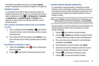 Para obtener más detalles acerca de la característica Agenda,            Llamada tripartita (llamada multipartita)
 consulte “Búsqueda de una entrada en la agenda” en la página 59.          La característica de llamada tripartita o multipartita le permite
Llamada en espera                                                          contestar una serie de llamadas entrantes y ponerlas en espera. Si
 La característica de llamada en espera le permite contestar una           la red apoya este servicio, todas las llamadas se pueden unir. Se le
 llamada mientras tiene otra en curso, si la red brinda este servicio y    notificará que está recibiendo una llamada mediante un tono de
                                                                           llamada en espera.
 usted ha establecido el menú Menú ➔ Configuración ➔ Llamadas
 ➔ Llamada de voz ➔ Llamada en espera en Activado. Se le
                                                                          Nota: La opción Enlazar une todas las llamadas que ha establecido con el
 notificará que está recibiendo una llamada mediante un tono de                 teléfono (tanto las activas como las en espera). La opción Cambiar
 llamada en espera.                                                             pone la llamada actual en espera y después activa la llamada anterior.
Para contestar una llamada mientras está en una llamada
                                                                           Esta característica une todas las llamadas que haya establecido con
en curso:
                                                                           el teléfono (tanto las activas como las en espera) en una sola
   1.   Toque y mantenga presionado Aceptar o         para contestar       llamada multipartita.
        la siguiente llamada. La primera llamada se pondrá en espera         1.   Presione        para contestar la primera llamada.
        automáticamente.                                                     2.   Presione      o Aceptar para contestar la siguiente llamada.
   2.   Para cambiar entre las dos llamadas, toque Cambiar, lo que                La primera llamada se pondrá en espera automáticamente.
        pone la llamada actual en espera y después activa la llamada         3.   Para unir las dos primeras llamadas en una sola llamada
        anterior.                                                                 multipartita, toque Enlazar.
Para finalizar una llamada en espera                                         4.   Para desconectar una de las llamadas, toque Dividir.
   1.   Toque la ficha En espera y toque       junto a la llamada que        5.   Aparecerán los números conectados. Seleccione el que se
        desea desconectar.                                                        sacará de la llamada multipartita y pondrá en espera.
   2.   Presione       para finalizar la llamada actualmente activa.         6.   Presione        para finalizar la llamada en espera.
                                                                             7.   Presione        de nuevo para finalizar la llamada.


                                                                                                                   Funciones de las llamadas       45
 