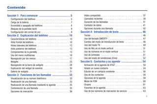 Contenido

Sección 1: Para comenzar ............................................. 5                               Video compartido . . . . . . . . . . . . . . . . . . . . . . . . . . . . . . . . . .         37
   Configuración del teléfono . . . . . . . . . . . . . . . . . . . . . . . . . . . .           5      Llamadas recientes . . . . . . . . . . . . . . . . . . . . . . . . . . . . . . . .           38
   Carga de la batería . . . . . . . . . . . . . . . . . . . . . . . . . . . . . . . . . .      7      Duración de las llamadas . . . . . . . . . . . . . . . . . . . . . . . . . . .               41
   Encendido o apagado del teléfono . . . . . . . . . . . . . . . . . . . . . .                 8      Contador de datos . . . . . . . . . . . . . . . . . . . . . . . . . . . . . . . . .          41
   Bloqueo de la pantalla táctil. . . . . . . . . . . . . . . . . . . . . . . . . . .           9      Opciones durante una llamada . . . . . . . . . . . . . . . . . . . . . . .                   42
   Configuración del correo de voz . . . . . . . . . . . . . . . . . . . . . . . .              9   Sección 4: Introducción de texto ................................. 46
Sección 2: Explicación del teléfono ............................. 10                                   Teclas . . . . . . . . . . . . . . . . . . . . . . . . . . . . . . . . . . . . . . . . . .   46
   Características del teléfono . . . . . . . . . . . . . . . . . . . . . . . . . .            10      Uso del teclado QWERTY . . . . . . . . . . . . . . . . . . . . . . . . . . . .               47
   Vista frontal del teléfono . . . . . . . . . . . . . . . . . . . . . . . . . . . . .        10      Cambio del modo de introducción de texto . . . . . . . . . . . . . .                         48
   Vistas laterales del teléfono . . . . . . . . . . . . . . . . . . . . . . . . . .           12      Uso del modo T9 . . . . . . . . . . . . . . . . . . . . . . . . . . . . . . . . . .          49
   Vista posterior del teléfono . . . . . . . . . . . . . . . . . . . . . . . . . . .          13      Uso de Abc en el modo vertical . . . . . . . . . . . . . . . . . . . . . . .                 51
   Componentes de la pantalla . . . . . . . . . . . . . . . . . . . . . . . . . .              13      Uso de números en el modo vertical . . . . . . . . . . . . . . . . . . .                     51
   Uso del menú multitareas . . . . . . . . . . . . . . . . . . . . . . . . . . .              16      Uso de símbolos . . . . . . . . . . . . . . . . . . . . . . . . . . . . . . . . . .          51
   Navegación por los menús . . . . . . . . . . . . . . . . . . . . . . . . . . .              17      Uso del modo de emoticones (Emo) . . . . . . . . . . . . . . . . . . . .                     52
   Widgets . . . . . . . . . . . . . . . . . . . . . . . . . . . . . . . . . . . . . . . . .   23   Sección 5: Contactos y su agenda .............................. 54
   Navegación de la barra de widgets . . . . . . . . . . . . . . . . . . . .                   28      Activación de la agenda de AT&T . . . . . . . . . . . . . . . . . . . . . .                  54
   Explicación del widget de eventos . . . . . . . . . . . . . . . . . . . . .                 30      Añadir un nuevo contacto . . . . . . . . . . . . . . . . . . . . . . . . . . .               54
   Galería de widgets . . . . . . . . . . . . . . . . . . . . . . . . . . . . . . . . .        31      Edición de un contacto existente . . . . . . . . . . . . . . . . . . . . . .                 56
Sección 3: Funciones de las llamadas ........................ 33                                       Uso de los contactos . . . . . . . . . . . . . . . . . . . . . . . . . . . . . . .           58
   Visualización de su número telefónico . . . . . . . . . . . . . . . . . .                   33      Opciones de la agenda . . . . . . . . . . . . . . . . . . . . . . . . . . . . .              59
   Realización de una llamada . . . . . . . . . . . . . . . . . . . . . . . . . .              33      Modo de FDN . . . . . . . . . . . . . . . . . . . . . . . . . . . . . . . . . . . .          60
   Realización de una llamada mediante la agenda . . . . . . . . . .                           35      Grupos . . . . . . . . . . . . . . . . . . . . . . . . . . . . . . . . . . . . . . . . .     61
   Contestación de una llamada . . . . . . . . . . . . . . . . . . . . . . . . .               35      Favoritos de la agenda . . . . . . . . . . . . . . . . . . . . . . . . . . . . . .           63
   Opciones de marcación . . . . . . . . . . . . . . . . . . . . . . . . . . . . .             36      Uso de los números de marcación de servicio . . . . . . . . . . . .                          63

                                                                                                                                                                                                         1
 