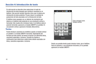 Sección 4: Introducción de texto

En esta sección se describe cómo seleccionar el modo de
introducción de texto deseado para introducir caracteres en el
teléfono. Esta sección también describe cómo usar el sistema de
introducción de texto predictivo T9 para reducir la cantidad de
pulsaciones de tecla asociadas con la introducción de texto.
El teléfono viene equipado con un detector de orientación que
detecta si el teléfono está sostenido en una orientación vertical u                                             Crear mensaje nuevo
                                                                                                                Teclado vertical
horizontal. Esto resulta útil al introducir texto. Si el teléfono está en
posición horizontal, aparecerá un teclado QWERTY en pantalla. En
una posición vertical, aparecerá el teclado alfanumérico.
Teclas
Puede introducir caracteres en el teléfono usando un teclado vertical
en pantalla o un teclado QWERTY horizontal. Dependiendo del
formato que está usando, las teclas se asocian con diferentes letras,
caracteres especiales o números. Consulte los diseños a                                     Aceptar
continuación para determinar cuáles teclas estarán asociadas con
letras, caracteres especiales o números.
                                                                            Desde una pantalla donde pueda introducir texto, gire el teléfono
                                                                            hacia la izquierda, a una orientación horizontal y en la pantalla
                                                                            aparecerá un teclado QWERTY.




46
 