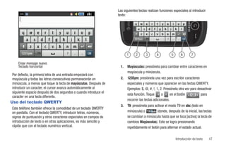 Las siguientes teclas realizan funciones especiales al introducir
                                                                   texto:




                                                                          1     2      3        4         5       6       7

    Crear mensaje nuevo
    Teclado horizontal                                               1.   Mayúsculas: presiónela para cambiar entre caracteres en
                                                                          mayúscula y minúscula.
Por defecto, la primera letra de una entrada empezará con
mayúscula y todas las letras consecutivas permanecerán en            2.   123Sym: presiónela una vez para escribir caracteres
minúscula, a menos que toque la tecla de mayúsculas. Después de           especiales y números que aparecen en las teclas QWERTY.
introducir un caracter, el cursor avanza automáticamente al               Ejemplos: $, @, #, !, 1, 2. Presiónela otra vez para desactivar
siguiente espacio después de dos segundos o cuando introduce el
                                                                          esta función. Toque       o      en el botón 1/2       para
caracter en una tecla diferente.
                                                                          recorrer las teclas adicionales.
Uso del teclado QWERTY
                                                                     3.   T9: presiónela para activar el modo T9 en abc (todo en
Este teléfono también ofrece la comodidad de un teclado QWERTY
en pantalla. Con el teclado QWERTY, introducir letras, números,           minúscula) o          (donde, después de la inicial, las teclas
signos de puntuación y otros caracteres especiales en campos de           se cambian a minúscula hasta que se toca [activa] la tecla de
introducción de texto o en otras aplicaciones, es más sencillo y          cambios Mayúsculas). Esto se logra presionando
rápido que con el teclado numérico vertical.                              repetidamente el botón para alternar el estado actual.


                                                                                                              Introducción de texto    47
 