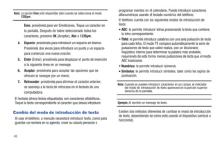 programar eventos en el calendario. Puede introducir caracteres
Nota: La opción Emo está disponible sólo cuando se selecciona el modo       alfanuméricos usando el teclado numérico del teléfono.
      123Sym.
                                                                            El teléfono cuenta con los siguientes modos de introducción de
          Emo: presiónela para ver Emoticones. Toque un caracter en         texto:
          la pantalla. Después de haber seleccionado todos los              • ABC: le permite introducir letras presionando la tecla que contiene
                                                                              la letra correspondiente.
          caracteres, presione OK (Aceptar), Abc o 123Sym.
                                                                            • T9Ab: le permite introducir palabras con una sola pulsación de tecla
     4.   Espacio: presiónela para introducir un espacio en blanco.           para cada letra. El modo T9 compara automáticamente la serie de
          Presiónela dos veces para introducir un punto y un espacio          pulsaciones de tecla que usted realiza, con un diccionario
          para comenzar una nueva oración.                                    lingüístico interno para determinar la palabra más probable,
                                                                              requiriendo de esta forma menos pulsaciones de tecla que el modo
     5.   Enter (Entrar): presiónela para desplazar el punto de inserción     ABC tradicional.
          a la siguiente línea en un mensaje.                               • Numérico: le permite introducir números.
     6.   Aceptar: presiónela para aceptar las opciones que se              • Símbolos: le permite introducir símbolos, tales como los signos de
          ofrecen al navegar por un menú.                                     puntuación.
     7.   Retroceder: presiónela para eliminar el carácter anterior;
                                                                            Nota: Cuando se pueden introducir caracteres en un campo, el indicador
          se asemeja a la tecla de retroceso en el teclado de una                 del modo de introducción de texto aparecerá en la porción superior
          computadora.                                                            derecha de la pantalla.

El teclado ofrece teclas etiquetadas con caracteres alfabéticos.
Toque la tecla correspondiente al caracter que desea introducir.            Ejemplo: Al escribir un mensaje de texto.

Cambio del modo de introducción de texto                                    Existen dos métodos diferentes de cambiar el modo de introducción
                                                                            de texto, dependiendo de cómo está usando el dispositivo (vertical u
Al usar el teléfono, a menudo necesitará introducir texto, como para        horizontal).
guardar un nombre en la agenda, crear su saludo personal o


48
 