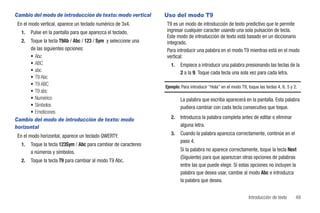 Cambio del modo de introducción de texto: modo vertical          Uso del modo T9
 En el modo vertical, aparece un teclado numérico de 3x4.        T9 es un modo de introducción de texto predictivo que le permite
   1.   Pulse en la pantalla para que aparezca el teclado.       ingresar cualquier caracter usando una sola pulsación de tecla.
                                                                 Este modo de introducción de texto está basado en un diccionario
   2. Toque la tecla T9Ab / Abc / 123 / Sym y seleccione una     integrado.
      de las siguientes opciones:                                Para introducir una palabra en el modo T9 mientras está en el modo
      • Abc                                                      vertical:
      • ABC                                                         1.   Empiece a introducir una palabra presionando las teclas de la
      • abc                                                              2 a la 9. Toque cada tecla una sola vez para cada letra.
      • T9 Abc
      • T9 ABC                                                   Ejemplo: Para introducir “Hola” en el modo T9, toque las teclas 4, 6, 5 y 2.
      • T9 abc
      • Numérico                                                         La palabra que escriba aparecerá en la pantalla. Esta palabra
      • Símbolos                                                         pudiera cambiar con cada tecla consecutiva que toque.
      • Emoticones
Cambio del modo de introducción de texto: modo                      2.   Introduzca la palabra completa antes de editar o eliminar
horizontal                                                               alguna letra.

 En el modo horizontal, aparece un teclado QWERTY.                  3.   Cuando la palabra aparezca correctamente, continúe en el
                                                                         paso 4.
   1.   Toque la tecla 123Sym / Abc para cambiar de caracteres
        a números y símbolos.                                            Si la palabra no aparece correctamente, toque la tecla Next
                                                                         (Siguiente) para que aparezcan otras opciones de palabras
   2.   Toque la tecla T9 para cambiar al modo T9 Abc.
                                                                         entre las que puede elegir. Si estas opciones no incluyen la
                                                                         palabra que desea usar, cambie al modo Abc e introduzca
                                                                         la palabra que desea.


                                                                                                                 Introducción de texto      49
 