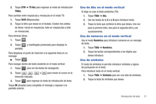 2.   Toque SYM ➔ T9 Abc para regresar al modo de introducción          Uso de Abc en el modo vertical
       T9Abc.                                                            Si elige no usar el texto predictivo (T9):
Para cambiar entre mayúscula y minúscula en el modo T9:                    1.   Toque T9Ab ➔ Abc.
  1.   Toque Shift (Mayúsculas)                                            2.   Use las teclas de la 2 a la 9 para introducir texto.
  2.   Toque la letra que desee en el teclado. Existen tres estilos        3.   Toque la tecla que contiene la letra que desea. Una vez
       de letras: inicial en mayúscula, todo en mayúsculas y todo               para la primera letra, dos para la segunda letra y así
       en minúsculas.                                                           sucesivamente.
Para eliminar letras:                                                    Uso de números en el modo vertical
  1.   Toque       .                                                     Use el modo Numérico para introducir números en un mensaje
                                                                         de texto.
  2.   Toque           y manténgala presionada para despejar la
       pantalla.                                                           1.   Toque T9Ab ➔ Numérico.
                                                                           2.   Toque las teclas correspondientes a los dígitos que
Para desplazar el punto de inserción a la siguiente línea en un
mensaje:                                                                        desea introducir.
  ᮣ Toque          .                                                     Uso de símbolos
Para navegar dentro del texto existente en el modo vertical:             El modo de símbolos le permite introducir símbolos y signos
  1.   Toque           para ver las teclas de navegación.                de puntuación en el texto.
                                                                         Para introducir texto en el modo vertical:
  2.   Toque       ,     ,          o       para mover el cursor en la
                                                                           1.   Toque T9Ab ➔ Símbolos para ver una lista de símbolos.
       dirección indicada.
                                                                           2.   Toque la tecla de símbolos que desee.
  3.   Toque        para regresar al modo de introducción de texto.
Toque OK (Aceptar) para completar el mensaje y regresar a la
pantalla anterior.

                                                                                                                      Introducción de texto   51
 