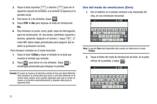 3.   Toque la tecla izquierda       o derecha          para ver el         Uso del modo de emoticones (Emo)
          siguiente conjunto de símbolos, si el símbolo no aparece en la           1.   Gire el teléfono en el sentido contrario a las manecillas del
          pantalla inicial.                                                             reloj, en una orientación horizontal.
     4.   Para borrar el o los símbolos, toque         .
     5.   Toque SYM ➔ Abc para regresar al modo de introducción
          Abc.
     6.   Para introducir un punto, coma, guión, signo de interrogación,
          signo de exclamación, @, dos puntos, paréntesis izquierdo y
          derecho, apóstrofe, diagonal o el número 1, toque .@, . El
          modo ABC aplica reglas gramaticales para asegurar que se
          utilice la puntuación correcta.
                                                                                Nota: La opción Emo está disponible sólo cuando se selecciona el modo
Para introducir símbolos en el modo horizontal:                                       123Sym.
     1.   Toque la tecla 123Sym y toque el símbolo en la tecla que
                                                                                   2.   Toque el botón del modo de introducción de texto, en la parte
          muestra el símbolo que necesita.
                                                                                        inferior de la pantalla, y toque Emo .
     2.   Toque      para borrar el o los símbolos. Toque            y
          manténgala presionada para despejar la pantalla.

Consejo: El cursor se mueve a la derecha cuando se toca una tecla diferente.
         Para introducir la misma letra dos veces o una letra diferente en la
         misma tecla, espere unos cuantos segundos para que el cursor se
         mueva a la derecha automáticamente y después seleccione la
         siguiente letra.




52
 