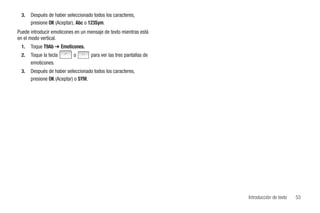 3.   Después de haber seleccionado todos los caracteres,
      presione OK (Aceptar), Abc o 123Sym.
Puede introducir emoticones en un mensaje de texto mientras está
en el modo vertical.
 1.   Toque T9Ab ➔ Emoticones.
 2.   Toque la tecla       o       para ver las tres pantallas de
      emoticones.
 3.   Después de haber seleccionado todos los caracteres,
      presione OK (Aceptar) o SYM.




                                                                    Introducción de texto   53
 