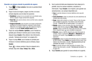Guardar un número desde la pantalla de espera                                5.   Use la punta del dedo para desplazarse hacia abajo por la
  1.   Toque      ➔ Crear contacto. Esto abre la pantalla Añadir                  pantalla, tocar los campos restantes y actualizar su
              Contactos


       contacto nuevo.                                                            información. Toque Aceptar, si se requiere, para guardar sus
  2.   Toque el icono de imagen y asigne una foto a la nueva                      actualizaciones. Los campos disponibles son:
       entrada eligiendo una de estas tres opciones:                              • Casa: le permite introducir el número telefónico de la casa del
                                                                                     contacto.
       • Restablecer: aunque no es una opción con una entrada nueva,              • Correo electrónico: añade una dirección de correo electrónico de
         elimina cualquier imagen previamente asignada.                              contacto para esta entrada.
       • Hacer foto: para usar la cámara, tomar una foto nueva y asignarla        • Grupo: asigna este contacto a un grupo. Toque un tipo de grupo
         a esta entrada.                                                             para completar la asignación. Para obtener más información,
       • Imagen de llamante: para recuperar una imagen previamente                   consulte “Creación de un nuevo grupo” en la página 61.
         guardada en la carpeta Imágenes y asignarla a esta entrada.              • Melodía: asigna un tono de timbre para esta información de
         Seleccione una imagen y toque        para asignar la imagen y               contacto. Elija entre las categorías Tonos, Música o Audio
         regresar a la pantalla Añadir contacto nuevo anterior.                      grabado. Toque un archivo de música para escuchar una muestra
  3.   Toque los campos Nombre, Apellidos y use el teclado en                        corta y después toque         para completar la asignación.
       pantalla para introducir nombres para la nueva entrada,                    • Vibración: asigna un tipo de vibración para esta información de
                                                                                     contacto. Toque un parámetro (Vibración 1 a Vibración 5) para
       después toque Aceptar. (Para obtener más información,                         escuchar una muestra. Toque Guardar para completar la
       consulte “Introducción de texto” en la página 46.)                            asignación.
                                                                                  • Cumpleaños: asigna una fecha del calendario para el cumpleaños
  4.   Toque el campo Móvil, use el teclado en pantalla para                         de este contacto. Toque Definir para guardar la fecha nueva. Para
       introducir el número telefónico para la entrada y toque                       obtener más información, consulte “Desplazamiento por las
       Aceptar.                                                                      entradas de campo” en la página 22.
                                                                                  • Nota: le permite introducir notas asociadas al contacto. Para
       Toque        si desea cambiar el tipo de categoría de la                      obtener más información, consulte “Introducción de texto” en
       entrada. Elija entre: Casa, Trabajo, Fax u Otros.                             la página 46.
                                                                             6.   Toque Guardar para guardar la nueva entrada en la agenda.


                                                                                                                      Contactos y su agenda        55
 