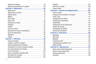 Ajustes de la agenda . . . . . . . . . . . . . . . . . . . . . . . . . . . . . . . 63               Plantillas . . . . . . . . . . . . . . . . . . . . . . . . . . . . . . . . . . . . . . . 105
    Gestión de las entradas en la agenda . . . . . . . . . . . . . . . . . . . 64                       Eliminar por carpeta . . . . . . . . . . . . . . . . . . . . . . . . . . . . . . . 106
Sección 6: Multimedia .................................................. 66                             Espacio usado . . . . . . . . . . . . . . . . . . . . . . . . . . . . . . . . . . . 107
    Música AT&T . . . . . . . . . . . . . . . . . . . . . . . . . . . . . . . . . . . . . 66        Sección 8: Cambio de configuraciones ..................... 108
    Reproductor de música . . . . . . . . . . . . . . . . . . . . . . . . . . . . . . 74                Perfil de sonido . . . . . . . . . . . . . . . . . . . . . . . . . . . . . . . . . . 108
    Videos musical . . . . . . . . . . . . . . . . . . . . . . . . . . . . . . . . . . . . 76           Configuración de pantalla e iluminación . . . . . . . . . . . . . . . . 110
    MobiTV . . . . . . . . . . . . . . . . . . . . . . . . . . . . . . . . . . . . . . . . . . 77       Fecha y hora . . . . . . . . . . . . . . . . . . . . . . . . . . . . . . . . . . . . 112
    AT&T Radio . . . . . . . . . . . . . . . . . . . . . . . . . . . . . . . . . . . . . . 77           Configuración del teléfono . . . . . . . . . . . . . . . . . . . . . . . . . . 113
    Video móvil . . . . . . . . . . . . . . . . . . . . . . . . . . . . . . . . . . . . . . . 78        Configuración de llamadas . . . . . . . . . . . . . . . . . . . . . . . . . . 118
    Reproductor de video . . . . . . . . . . . . . . . . . . . . . . . . . . . . . . . 80               Conectividad . . . . . . . . . . . . . . . . . . . . . . . . . . . . . . . . . . . . 120
    Imágenes . . . . . . . . . . . . . . . . . . . . . . . . . . . . . . . . . . . . . . . . 81         Configuración de las aplicaciones . . . . . . . . . . . . . . . . . . . . 120
    Cámara . . . . . . . . . . . . . . . . . . . . . . . . . . . . . . . . . . . . . . . . . 83         Gestión de memoria . . . . . . . . . . . . . . . . . . . . . . . . . . . . . . . 122
    Uso de la cámara . . . . . . . . . . . . . . . . . . . . . . . . . . . . . . . . . . 83             Actualización de software . . . . . . . . . . . . . . . . . . . . . . . . . . 124
    Opciones de la cámara y videocámara . . . . . . . . . . . . . . . . . . 84                          Información del teléfono . . . . . . . . . . . . . . . . . . . . . . . . . . . . 124
    Uso de la videocámara . . . . . . . . . . . . . . . . . . . . . . . . . . . . . . 89            Sección 9: Conexiones ............................................... 125
    AppCenter . . . . . . . . . . . . . . . . . . . . . . . . . . . . . . . . . . . . . . . 92          Navegador . . . . . . . . . . . . . . . . . . . . . . . . . . . . . . . . . . . . . . 125
    Juegos . . . . . . . . . . . . . . . . . . . . . . . . . . . . . . . . . . . . . . . . . . 95       Web móvil . . . . . . . . . . . . . . . . . . . . . . . . . . . . . . . . . . . . . . 126
Sección 7: Mensajes .................................................... 96                             Bluetooth . . . . . . . . . . . . . . . . . . . . . . . . . . . . . . . . . . . . . . . 132
    Tipos de mensajes . . . . . . . . . . . . . . . . . . . . . . . . . . . . . . . . . 96              Conexiones de PC . . . . . . . . . . . . . . . . . . . . . . . . . . . . . . . . 134
    Creación y envío de mensajes . . . . . . . . . . . . . . . . . . . . . . . . . 96                   Configuración de perfiles de red . . . . . . . . . . . . . . . . . . . . . . 135
    Opciones adicionales de mensajes . . . . . . . . . . . . . . . . . . . . . 97                       Ajustes de IMS . . . . . . . . . . . . . . . . . . . . . . . . . . . . . . . . . . . 136
    Visualización de nuevos mensajes recibidos . . . . . . . . . . . . . . 99                       Sección 10: Aplicaciones ........................................... 137
    Uso de las opciones de mensajes . . . . . . . . . . . . . . . . . . . . . . 99                      Aplica ciones de GPS Applications . . . . . . . . . . . . . . . . . . . . 137
    Uso de Email móvil . . . . . . . . . . . . . . . . . . . . . . . . . . . . . . . . 100              Acceso al menú Aplicaciones . . . . . . . . . . . . . . . . . . . . . . . . 137
    Uso de mensajería instantánea (MI) . . . . . . . . . . . . . . . . . . . 101                        Comprar aplicaciones . . . . . . . . . . . . . . . . . . . . . . . . . . . . . . 138
    Eliminación de mensajes . . . . . . . . . . . . . . . . . . . . . . . . . . . 102                   Shop GPS . . . . . . . . . . . . . . . . . . . . . . . . . . . . . . . . . . . . . . . 138
    Ajustes de mensajería . . . . . . . . . . . . . . . . . . . . . . . . . . . . . 102
2
 