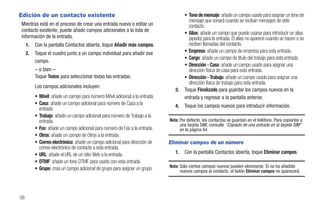 Edición de un contacto existente                                                      • Tono de mensaje: añade un campo usado para asignar un tono de
                                                                                        mensaje que sonará cuando se reciban mensajes de este
Mientras está en el proceso de crear una entrada nueva o editar un                      contacto.
contacto existente, puede añadir campos adicionales a la lista de
                                                                                      • Alias: añade un campo que puede usarse para introducir un alias
información de la entrada.                                                              (apodo) para la entrada. El alias no aparece cuando se hacen o se
     1.   Con la pantalla Contactos abierta, toque Añadir más campos.                   reciben llamadas del contacto.
     2.   Toque el cuadro junto a un campo individual para añadir ese                 • Empresa: añade un campo de empresa para esta entrada.
                                                                                      • Cargo: añade un campo de título del trabajo para esta entrada.
          campo.
                                                                                      • Dirección - Casa: añade un campo usado para asignar una
          – o bien –                                                                    dirección física de casa para esta entrada.
          Toque Todos para seleccionar todas las entradas.                            • Dirección - Trabajo: añade un campo usado para asignar una
                                                                                        dirección física de trabajo para esta entrada.
          Los campos adicionales incluyen:
                                                                                 3.   Toque Finalizado para guardar los campos nuevos en la
          • Móvil: añade un campo para número Móvil adicional a la entrada.           entrada y regresar a la pantalla anterior.
          • Casa: añade un campo adicional para número de Casa a la              4.   Toque los campos nuevos para introducir información.
            entrada.
          • Trabajo: añade un campo adicional para número de Trabajo a la
            entrada.                                                          Nota: Por defecto, los contactos se guardan en el teléfono. Para copiarlos a
                                                                                    una tarjeta SIM, consulte “Copiado de una entrada en la tarjeta SIM”
          • Fax: añade un campo adicional para número de Fax a la entrada.          en la página 64.
          • Otros: añade un campo de Otros a la entrada.
          • Correo electrónico: añade un campo adicional para dirección de    Eliminar campos de un número
            correo electrónico de contacto a esta entrada.
          • URL: añade el URL de un sitio Web a la entrada.                      1.   Con la pantalla Contactos abierta, toque Eliminar campos.
          • DTMF: añade un tono DTMF para usarlo con esta entrada.
          • Grupo: crea un campo adicional de grupo para asignar un grupo.    Nota: Sólo ciertos campos nuevos pueden eliminarse. Si no ha añadido
                                                                                    nuevos campos al contacto, el botón Eliminar campos no aparecerá.




56
 