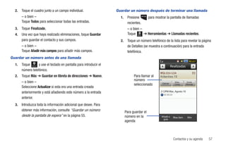 2.   Toque el cuadro junto a un campo individual.                 Guardar un número después de terminar una llamada
       – o bien –                                                     1.    Presione         para mostrar la pantalla de llamadas
       Toque Todos para seleccionar todas las entradas.                     recientes.
  3.   Toque Finalizado.                                                    – o bien –
  4.   Una vez que haya realizado eliminaciones, toque Guardar              Toque Menú ➔ Herramientas ➔ Llamadas recientes.
       para guardar el contacto y sus campos.                         2.    Toque un número telefónico de la lista para revelar la página
       – o bien –                                                           de Detalles (se muestra a continuación) para la entrada
       Toque Añadir más campos para añadir más campos.                      telefónica.
Guardar un número antes de una llamada
  1.   Toque      y use el teclado en pantalla para introducir el
              Marcar
                                                                                                                 Realizadas
       número telefónico.
                                                                                                          555-1234
  2.   Toque Más ➔ Guardar en libreta de direcciones ➔ Nuevo.                    Para llamar al
                                                                                 número
       – o bien –                                                                                     Llamar
                                                                                                                    Video        Enviar
                                                                                 seleccionado                       Comp.       Mensaje
       Seleccione Actualizar si esta era una entrada creada
       anteriormente y está añadiendo este número a la entrada                                       2:12PM Mar., Agosto 10

       anterior.
  3.   Introduzca toda la información adicional que desee. Para
       obtener más información, consulte “Guardar un número                Para guardar el
       desde la pantalla de espera” en la página 55.                       número en la               Añadir a    Bloq. llam.    Elim
                                                                                                       guía
                                                                           agenda



                                                                                                                   Contactos y su agenda   57
 