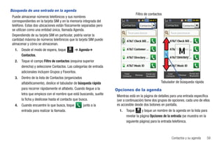 Búsqueda de una entrada en la agenda
                                                                                        Filtro de contactos
 Puede almacenar números telefónicos y sus nombres
 correspondientes en la tarjeta SIM y en la memoria integrada del
 teléfono. Estas dos ubicaciones están físicamente separadas pero           Contactos          Contactos            Contactos       Contactos
 se utilizan como una entidad única, llamada Agenda.
                                                                                Tocar para buscar                       Tocar para buscar
 Dependiendo de su tarjeta SIM en particular, podría variar la
 cantidad máxima de números telefónicos que la tarjeta SIM puede
 almacenar y cómo se almacenan.
   1.   Desde el modo de espera, toque   Menú   ➔ Agenda➔
        Contactos.
   2.   Toque el campo Filtro de contactos (esquina superior
        derecha) y seleccione Contactos. Las categorías de entrada
        adicionales incluyen Grupos y Favoritos.                             Crear                  Enviar por       Crear                 Enviar por
                                                                            Contacto   Eliminar     Bluetooth       Contacto    Eliminar   Bluetooth
   3.   Dentro de la lista de Contactos (organizados
        alfabéticamente), deslice el tabulador de búsqueda rápida                                                Tabulador de búsqueda rápida
        para recorrer rápidamente el alfabeto. Cuando llegue a la    Opciones de la agenda
        letra que empieza con el nombre que está buscando, suelte
                                                                     Mientras está en la página de detalles para una entrada específica
        la ficha y deslícese hasta el contacto que busca.            (ver a continuación) tiene dos grupos de opciones, cada uno de ellos
   4.   Cuando encuentre lo que busca, toque        junto a la       es accesible desde dos botones en pantalla.
        entrada para realizar la llamada.                              1.      Toque       y toque un nombre de la agenda en la lista para
                                                                                        Contactos



                                                                               revelar la página Opciones de la entrada (se muestra en la
                                                                               siguiente página) para la entrada telefónica.



                                                                                                                         Contactos y su agenda          59
 
