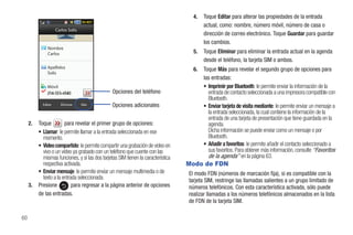 4.   Toque Editar para alterar las propiedades de la entrada
                                                                                          actual, como: nombre, número móvil, número de casa o
                     Carlos Solis
                                                                                          dirección de correo electrónico. Toque Guardar para guardar
                                                                                          los cambios.
               Nombre
               Carlos                                                                5.   Toque Eliminar para eliminar la entrada actual en la agenda
                                                                                          desde el teléfono, la tarjeta SIM o ambos.
               Apellidos                                                             6.   Toque Más para revelar el segundo grupo de opciones para
               Solis
                                                                                          las entradas:
               Móvil                                                                      • Imprimir por Bluetooth: le permite enviar la información de la
                                                 Opciones del teléfono                      entrada de contacto seleccionada a una impresora compatible con
                                                                                            Bluetooth.
            Editar      Eliminar    Más          Opciones adicionales                     • Enviar tarjeta de visita mediante: le permite enviar un mensaje a
                                                                                            la entrada seleccionada, la cual contiene la información de la
                                                                                            entrada de una tarjeta de presentación que tiene guardada en la
     2.   Toque         para revelar el primer grupo de opciones:                           agenda.
          • Llamar: le permite llamar a la entrada seleccionada en ese                      Dicha información se puede enviar como un mensaje o por
            momento.                                                                        Bluetooth.
          • Video compartido: le permite compartir una grabación de video en              • Añadir a favoritos: le permite añadir el contacto seleccionado a
            vivo o un video ya grabado con un teléfono que cuente con las                   sus favoritos. Para obtener más información, consulte “Favoritos
            mismas funciones, y si las dos tarjetas SIM tienen la característica            de la agenda” en la página 63.
            respectiva activada.                                                   Modo de FDN
          • Enviar mensaje: le permite enviar un mensaje multimedia o de           El modo FDN (números de marcación fija), si es compatible con la
            texto a la entrada seleccionada.                                       tarjeta SIM, restringe las llamadas salientes a un grupo limitado de
     3.   Presione          para regresar a la página anterior de opciones         números telefónicos. Con esta característica activada, sólo puede
          de las entradas.                                                         realizar llamadas a los números telefónicos almacenados en la lista
                                                                                   de FDN de la tarjeta SIM.

60
 