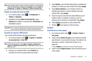 3.   Toque Nombre y use el teclado alfanumérico en pantalla para
Nota: Antes de poder añadir, cambiar o eliminar contactos en la lista FDN, el
      modo de FDN debe estar establecido en Activado en la opción Menú ➔               introducir un nombre para este contacto FDN. Toque Aceptar.
      Configuración ➔ Teléfono ➔ Seguridad ➔ Modo de marcación fija.              4.   Toque Número telefónico y use el teclado numérico en
                                                                                       pantalla para introducir un número telefónico para este
Cambio de estado del modo de FDN
                                                                                       contacto FDN. Toque Aceptar.
   1.   En el modo de espera, toque       Menú   ➔ Configuración ➔
                                                                                  5.   Toque el campo de ubicación de la tarjeta SIM para usar el
        Teléfono ➔ Seguridad.
                                                                                       teclado numérico en pantalla e introducir un valor de
   2.   Desplácese al campo Modo de marcación fija y toque
                                                                                       ubicación para la entrada en la tarjeta SIM. Toque Aceptar.
        Activado (para habilitar la marcación fija) o Desactivada para
                                                                                  6.   Toque Guardar para guardar la nueva entrada FDN.
        deshabilitar la opción.
                                                                                  7.   Presione       para regresar al modo de espera.
¡Importante!: Con el modo de FDN activado, NO podrá marcar otros números        Grupos
              que no sean los creados como números de marcación fija.
                                                                                Creación de un nuevo grupo
Creación de números FDN nuevos                                                    1.   En el modo de espera, toque   Menú    ➔ Agenda➔ Grupos ➔
Con el modo de FDN activado, siga este procedimiento:                                  Crear grupo.
   1.   En el modo de espera, toque Menú ➔ Agenda ➔ Contactos                     2.   Toque el campo Nombre de grupo y use el teclado en pantalla
        de marcación fija ➔ Crear FDN.                                                 para introducir un nuevo nombre de grupo. Para obtener más
                                                                                       información, consulte “Introducción de texto” en la
Nota: Si FDN está desactivado: toque Menú ➔ Agenda ➔ Ajustes de la                     página 46.
      agenda ➔ Contactos de marcación fija ➔ Crear FDN. Después siga los
      pasos del 2 al 7.                                                                • Toque Aceptar para almacenar el nuevo nombre de grupo.
                                                                                  3.   Toque el campo Imagen de grupo y elija una ubicación para la
   2.   Introduzca su contraseña PIN2 y toque Confirmar. Su                            nueva imagen:
        proveedor de servicio le proporcionará este número.

                                                                                                                            Contactos y su agenda    61
 