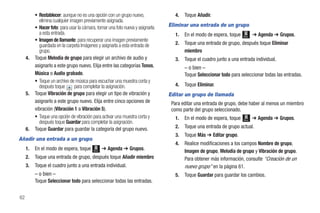 • Restablecer: aunque no es una opción con un grupo nuevo,              4.   Toque Añadir.
            elimina cualquier imagen previamente asignada.
          • Hacer foto: para usar la cámara, tomar una foto nueva y asignarla   Eliminar una entrada de un grupo
            a esta entrada.                                                       1.   En el modo de espera, toque          ➔ Agenda ➔ Grupos.
                                                                                                                     Menú
          • Imagen de llamante: para recuperar una imagen previamente
            guardada en la carpeta Imágenes y asignarla a esta entrada de         2.   Toque una entrada de grupo, después toque Eliminar
            grupo.                                                                     miembro
     4.   Toque Melodía de grupo para elegir un archivo de audio y                3.   Toque el cuadro junto a una entrada individual.
          asignarlo a este grupo nuevo. Elija entre las categorías Tonos,              – o bien –
          Música o Audio grabado.                                                      Toque Seleccionar todo para seleccionar todas las entradas.
          • Toque un archivo de música para escuchar una muestra corta y
            después toque       para completar la asignación.                     4.   Toque Eliminar.
     5.   Toque Vibración de grupo para elegir un tipo de vibración y           Editar un grupo de llamada
          asignarlo a este grupo nuevo. Elija entre cinco opciones de            Para editar una entrada de grupo, debe haber al menos un miembro
          vibración (Vibración 1 a Vibración 5).                                 como parte del grupo seleccionado.
          • Toque una opción de vibración para activar una muestra corta y        1.   En el modo de espera, toque   Menú   ➔ Agenda ➔ Grupos.
            después toque Guardar para completar la asignación.
     6.   Toque Guardar para guardar la categoría del grupo nuevo.                2.   Toque una entrada de grupo actual.
                                                                                  3.   Toque Más ➔ Editar grupo.
Añadir una entrada a un grupo
                                                                                  4.   Realice modificaciones a los campos Nombre de grupo,
     1.   En el modo de espera, toque     Menú
                                                 ➔ Agenda ➔ Grupos.                    Imagen de grupo, Melodía de grupo y Vibración de grupo.
     2.   Toque una entrada de grupo, después toque Añadir miembro                     Para obtener más información, consulte “Creación de un
     3.   Toque el cuadro junto a una entrada individual.                              nuevo grupo” en la página 61.
          – o bien –                                                              5.   Toque Guardar para guardar los cambios.
          Toque Seleccionar todo para seleccionar todas las entradas.


62
 