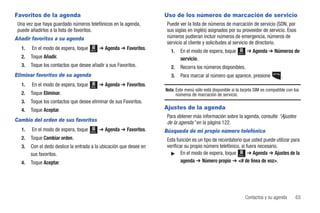 Favoritos de la agenda                                               Uso de los números de marcación de servicio
 Una vez que haya guardado números telefónicos en la agenda,          Puede ver la lista de números de marcación de servicio (SDN, por
 puede añadirlos a la lista de favoritos.                             sus siglas en inglés) asignados por su proveedor de servicio. Esos
Añadir favoritos a su agenda                                          números pudieran incluir números de emergencia, números de
                                                                      servicio al cliente y solicitudes al servicio de directorio.
  1.    En el modo de espera, toque          ➔ Agenda ➔ Favoritos.
                                      Menú
                                                                        1.   En el modo de espera, toque      Menú
                                                                                                                     ➔ Agenda ➔ Números de
  2.   Toque Añadir.                                                         servicio.
  3.   Toque los contactos que desee añadir a sus Favoritos.            2.   Recorra los números disponibles.
Eliminar favoritos de su agenda                                         3.   Para marcar al número que aparece, presione               .
  1.    En el modo de espera, toque   Menú
                                             ➔ Agenda ➔ Favoritos.
                                                                     Nota: Este menú sólo está disponible si la tarjeta SIM es compatible con los
  2.   Toque Eliminar.                                                     números de marcación de servicio.
  3.   Toque los contactos que desee eliminar de sus Favoritos.
  4.   Toque Aceptar.                                                Ajustes de la agenda
                                                                      Para obtener más información sobre la agenda, consulte “Ajustes
Cambio del orden de sus favoritos                                     de la agenda” en la página 122.
  1.    En el modo de espera, toque   Menú
                                             ➔ Agenda ➔ Favoritos.   Búsqueda de mi propio número telefónico
  2.   Toque Cambiar orden.                                           Esta función es un tipo de recordatorio que usted puede utilizar para
  3.   Con el dedo deslice la entrada a la ubicación que desee en     verificar su propio número telefónico, si fuera necesario.
       sus favoritos.                                                   ᮣ En el modo de espera, toque Menú ➔ Agenda ➔ Ajustes de la

  4.   Toque Aceptar.                                                         agenda ➔ Número propio ➔ <# de línea de voz>.




                                                                                                                     Contactos y su agenda     63
 