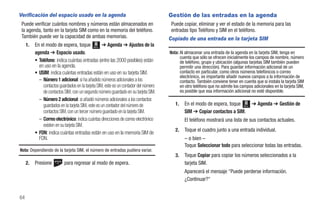 Verificación del espacio usado en la agenda                                           Gestión de las entradas en la agenda
 Puede verificar cuántos nombres y números están almacenados en                        Puede copiar, eliminar y ver el estado de la memoria para las
 la agenda, tanto en la tarjeta SIM como en la memoria del teléfono.                   entradas tipo Teléfono y SIM en el teléfono.
 También puede ver la capacidad de ambas memorias.                                    Copiado de una entrada en la tarjeta SIM
     1.   En el modo de espera, toque Menú ➔ Agenda ➔ Ajustes de la
          agenda ➔ Espacio usado.                                                     Nota: Al almacenar una entrada de la agenda en la tarjeta SIM, tenga en
                                                                                            cuenta que sólo se ofrecen inicialmente los campos de nombre, número
          • Teléfono: indica cuántas entradas (entre las 2000 posibles) están               de teléfono, grupo y ubicación (algunas tarjetas SIM también pueden
            en uso en la agenda.                                                            permitir una dirección). Para guardar información adicional de un
          • USIM: indica cuántas entradas están en uso en su tarjeta SIM.                   contacto en particular, como otros números telefónicos o correo
                                                                                            electrónico, es importante añadir nuevos campos a la información de
            – Número 1 adicional: si ha añadido números adicionales a los                   contacto. También conviene tener en cuenta que si instala la tarjeta SIM
              contactos guardados en la tarjeta SIM, este es un contador del número         en otro teléfono que no admite los campos adicionales en la tarjeta SIM,
              de contactos SIM, con un segundo número guardado en su tarjeta SIM.           es posible que esa información adicional no esté disponible.
            – Número 2 adicional: si añadió números adicionales a los contactos
              guardados en la tarjeta SIM, este es un contador del número de             1.   En el modo de espera, toque Menú ➔ Agenda ➔ Gestión de
              contactos SIM, con un tercer número guardado en la tarjeta SIM.                 SIM ➔ Copiar contactos a SIM.
            – Correo electrónico: indica cuántas direcciones de correo electrónico            El teléfono mostrará una lista de sus contactos actuales.
              existen en su tarjeta SIM.
                                                                                         2.   Toque el cuadro junto a una entrada individual.
          • FDN: indica cuántas entradas están en uso en la memoria SIM de
            FDN.                                                                              – o bien –
                                                                                              Toque Seleccionar todo para seleccionar todas las entradas.
Nota: Dependiendo de la tarjeta SIM, el número de entradas pudiera variar.
                                                                                         3.   Toque Copiar para copiar los números seleccionados a la
     2.   Presione         para regresar al modo de espera.                                   tarjeta SIM.
                                                                                              Aparecerá el mensaje “Puede perderse información.
                                                                                              ¿Continuar?"


64
 