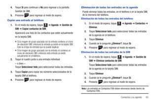 4.   Toque Sí para continuar o No para regresar a la pantalla               Eliminación de todas las entradas en la agenda
       Gestión de SIM.                                                         Puede eliminar todas las entradas, en el teléfono o en la tarjeta SIM,
  5.   Presione        para regresar al modo de espera.                        de la memoria del teléfono.
                                                                              Eliminación de todas las entradas del teléfono
Copiar una entrada al teléfono
                                                                                 1.   En el modo de espera, toque           ➔ Agenda ➔ Contactos ➔
  1.   En el modo de espera, toque Menú ➔ Agenda ➔ Gestión de                                                        Menú

                                                                                      Eliminar.
       SIM ➔ Copiar contactos de SIM.
                                                                                 2.   Toque Seleccionar todo para seleccionar todas las entradas
       Aparecerá una lista de los contactos que estén actualmente
                                                                                      de la agenda en el teléfono.
       en la tarjeta SIM.
                                                                                 3.   Toque Eliminar.
       • Si la imagen de grupo asociada con la entrada contiene un icono
         de ubicación SIM, entonces la entrada ya existe en la tarjeta SIM.      4.   Cuando se le pregunte ¿Eliminar?, toque Sí.
         Este es el tipo de entrada que se puede duplicar.                       5.   Presione       para regresar al modo de espera.
       • Si la imagen de grupo asociada con la entrada no contiene un
         icono de ubicación SIM, entonces esta entrada ya existe              Eliminación de todas las entradas de la SIM
         actualmente en el teléfono.                                             1.   En el modo de espera, toque Menú ➔ Agenda ➔ Gestión de
  2.   Toque el cuadro junto a una entrada individual.
                                                                                      SIM ➔ Eliminar contactos de SIM.
       – o bien –                                                                     Toque Seleccionar todo para seleccionar todas las entradas
       Toque Seleccionar todo para seleccionar todas las entradas.
                                                                                      de la agenda en la tarjeta SIM.
  3.   Toque Copiar para copiar los números seleccionados de la
                                                                                 2.   Toque Eliminar.
       tarjeta SIM al teléfono.
                                                                                 3.   Cuando se le pregunte ¿Eliminar?, toque Sí.
  4.   Presione        para regresar al modo de espera.
                                                                                 4.   Presione       para regresar al modo de espera.

                                                                              Nota: Las entradas en Contactos FDN deben eliminarse desde dentro de
                                                                                    Contactos FDN.

                                                                                                                            Contactos y su agenda    65
 