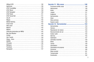 AllSport GPS . . . . . . . . . . . . . . . . . . . . . . . . . . . . . . . . . . . . 138        Sección 11: Mis cosas ............................................... 148
AppCenter . . . . . . . . . . . . . . . . . . . . . . . . . . . . . . . . . . . . . . 138           Funciones de Mis cosas . . . . . . . . . . . . . . . . . . . . . . . . . . .                148
AT&T FamilyMap . . . . . . . . . . . . . . . . . . . . . . . . . . . . . . . . . 139                Aplicaciones . . . . . . . . . . . . . . . . . . . . . . . . . . . . . . . . . . . .        149
AT&T Music . . . . . . . . . . . . . . . . . . . . . . . . . . . . . . . . . . . . . 139            Audio . . . . . . . . . . . . . . . . . . . . . . . . . . . . . . . . . . . . . . . . . .   149
AT&T Navigator . . . . . . . . . . . . . . . . . . . . . . . . . . . . . . . . . . 139              Juegos . . . . . . . . . . . . . . . . . . . . . . . . . . . . . . . . . . . . . . . .      151
AT&T Radio . . . . . . . . . . . . . . . . . . . . . . . . . . . . . . . . . . . . . 141            Imágenes . . . . . . . . . . . . . . . . . . . . . . . . . . . . . . . . . . . . . .        151
AT&T Social Net . . . . . . . . . . . . . . . . . . . . . . . . . . . . . . . . . . 141             Herramientas . . . . . . . . . . . . . . . . . . . . . . . . . . . . . . . . . . . .        151
City ID . . . . . . . . . . . . . . . . . . . . . . . . . . . . . . . . . . . . . . . . . 142       Video . . . . . . . . . . . . . . . . . . . . . . . . . . . . . . . . . . . . . . . . . .   152
Mapas . . . . . . . . . . . . . . . . . . . . . . . . . . . . . . . . . . . . . . . . . 142         Otros archivos . . . . . . . . . . . . . . . . . . . . . . . . . . . . . . . . . . .        152
Mobile Banking . . . . . . . . . . . . . . . . . . . . . . . . . . . . . . . . . . 142              Espacio usado . . . . . . . . . . . . . . . . . . . . . . . . . . . . . . . . . . .         152
Email móvil . . . . . . . . . . . . . . . . . . . . . . . . . . . . . . . . . . . . . 143       Sección 12: Herramientas .......................................... 153
Web móvil . . . . . . . . . . . . . . . . . . . . . . . . . . . . . . . . . . . . . . 143           Herramientas . . . . . . . . . . . . . . . . . . . . . . . . . . . . . . . . . . . .        153
MobiTV . . . . . . . . . . . . . . . . . . . . . . . . . . . . . . . . . . . . . . . . 143          Cámara . . . . . . . . . . . . . . . . . . . . . . . . . . . . . . . . . . . . . . . .      153
MobiVJ . . . . . . . . . . . . . . . . . . . . . . . . . . . . . . . . . . . . . . . . 143          Reproductor de música . . . . . . . . . . . . . . . . . . . . . . . . . . . .               153
(Películas generadas por IMDb) . . . . . . . . . . . . . . . . . . . . . . 143                      Reconocimiento de voz . . . . . . . . . . . . . . . . . . . . . . . . . . . .               153
My-Cast Weather . . . . . . . . . . . . . . . . . . . . . . . . . . . . . . . . . 144               Grabar audio . . . . . . . . . . . . . . . . . . . . . . . . . . . . . . . . . . . .        154
PicDial . . . . . . . . . . . . . . . . . . . . . . . . . . . . . . . . . . . . . . . . . 144       Alarmas . . . . . . . . . . . . . . . . . . . . . . . . . . . . . . . . . . . . . . . .     155
Star Tweets . . . . . . . . . . . . . . . . . . . . . . . . . . . . . . . . . . . . . 144           Calendario . . . . . . . . . . . . . . . . . . . . . . . . . . . . . . . . . . . . . .      157
Vlingo - Voice . . . . . . . . . . . . . . . . . . . . . . . . . . . . . . . . . . . . 145          Llamadas recientes . . . . . . . . . . . . . . . . . . . . . . . . . . . . . . .            159
WHERE . . . . . . . . . . . . . . . . . . . . . . . . . . . . . . . . . . . . . . . . 145           Notas . . . . . . . . . . . . . . . . . . . . . . . . . . . . . . . . . . . . . . . . .     159
YPmobile . . . . . . . . . . . . . . . . . . . . . . . . . . . . . . . . . . . . . . . 146          Tareas . . . . . . . . . . . . . . . . . . . . . . . . . . . . . . . . . . . . . . . . .    159
MySpace . . . . . . . . . . . . . . . . . . . . . . . . . . . . . . . . . . . . . . . 147           Calculadora . . . . . . . . . . . . . . . . . . . . . . . . . . . . . . . . . . . . .       159
Facebook . . . . . . . . . . . . . . . . . . . . . . . . . . . . . . . . . . . . . . . 147          Calculadora de propinas . . . . . . . . . . . . . . . . . . . . . . . . . . .               160
Navegador . . . . . . . . . . . . . . . . . . . . . . . . . . . . . . . . . . . . . . 147           Conversor . . . . . . . . . . . . . . . . . . . . . . . . . . . . . . . . . . . . . .       160
                                                                                                    Reloj mundial . . . . . . . . . . . . . . . . . . . . . . . . . . . . . . . . . . .         161
                                                                                                    Temporizador . . . . . . . . . . . . . . . . . . . . . . . . . . . . . . . . . . .          161
                                                                                                    Cronómetro . . . . . . . . . . . . . . . . . . . . . . . . . . . . . . . . . . . . .        162
                                                                                                                                                                                                      3
 