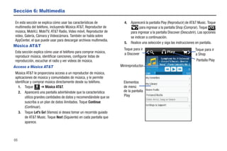Sección 6: Multimedia

En esta sección se explica cómo usar las características de             4.   Aparecerá la pantalla Play (Reproducir) de AT&T Music. Toque
multimedia del teléfono, incluyendo Música AT&T, Reproductor de                    para ingresar a la pantalla Shop (Comprar). Toque
música, MobiVJ, MobiTV, AT&T Radio, Video móvil, Reproductor de              para ingresar a la pantalla Discover (Descubrir). Las opciones
video, Galería, Cámara y Videocámara. También se habla sobre                 se indican a continuación.
AppCenter, el que puede usar para descargar archivos multimedia.
                                                                        5.   Realice una selección y siga las instrucciones en pantalla.
Música AT&T
                                                                        Toque para ir                                       Toque para ir
Esta sección explica cómo usar el teléfono para comprar música,         a Discover                                          a Shop
reproducir música, identificar canciones, configurar listas de
reproducción, escuchar el radio y ver videos de música.                                                                     Pantalla Play
Acceso a Música AT&T                                                  Minireproductor
Música AT&T le proporciona acceso a un reproductor de música,
aplicaciones de música y comunidades de música, y le permite
identificar y comprar música directamente desde su teléfono.            Elementos
  1. Toque Menú ➔ Música AT&T.                                          de menú
  2. Aparecerá una pantalla advirtiéndole que la característica         de la pantalla
        utiliza grandes cantidades de datos y recomendándole que se     Play
        suscriba a un plan de datos ilimitados. Toque Continue
        (Continuar).
  3. Toque Let’s Go! (Vamos) si desea tomar un recorrido guiado
        de AT&T Music. Toque Next (Siguiente) en cada pantalla que
        aparece.



66
 