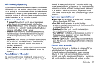 Pantalla Play (Reproducir)                                                 nombres de artista, grupos musicales y canciones. Usando Song
 Con el minireproductor siempre presente, puede escuchar y acceder a       Match (Identificar canción), puede capturar casi todas las canciones
 distinta música. Con sólo presionar una tecla puede acceder a música      sosteniendo el teléfono cerca de la música y grabando una muestra.
 que se reprodujo por último, música actualmente reproduciéndose o a       Si no recuerda el nombre de una canción, simplemente escriba
 cualquier emisora de radio. Se puede acceder a todas las bibliotecas      unas cuantas palabras en Lyric Match (Comparar letra) y la canción
 de música y emisoras de radio disponibles en el dispositivo mediante      aparecerá.
 simples interacciones de tocar elementos en pantalla.                    Opciones de la pantalla Discover
Opciones de la pantalla Play                                               • Search Shop (Buscar en tienda): le permite buscar canciones y
 • My Favorites (Mis favoritos): le permite acceder a atajos para
                                                                             álbumes disponibles en AT&T Music
                                                                           • Song Match (Identificar canción): le permite identificar
   artistas, álbumes, canciones y emisoras de radio favoritos.
 • My Library (Mi biblioteca): le permite tener acceso a toda la música
                                                                             prácticamente cualquier canción sosteniendo el teléfono cerca de la
   en el teléfono. Cree o administre listas de reproducción y busque         música y grabando un clip corto.
                                                                           • Lyrics Match (Identificar letra): le permite buscar canciones
   música por artista, álbum, canción o género.
 • Genre Radio (Radio por género): le permite acceder a emisoras
                                                                             introduciendo unas cuantas palabras.
                                                                           • View Match History (Ver historial de identificaciones): le permite ver
   preprogramadas, que abarcan desde las canciones populares
   recientes hasta pistas no tan conocidas para el entusiasta de             todas las canciones que comparó con Song Match (Identificar
   música.                                                                   canción) y Lyric Match (Identificar letra).
                                                                           • Settings & Support (Ajustes y apoyo): configuraciones contextuales
 • Personal Radio (Radio personal): una experiencia auditiva personal
   fácil de usar que se inicia introduciendo un artista, canción o           para AT&T Music, así como ayuda y soporte en la sección Discover
   género. Personalice sus gustos mediante clasificaciones de                (Descubrir).
   canciones "encantar/odiar".                                            Pantalla Shop (Comprar)
 • Settings & Support (Ajustes y apoyo): configuraciones contextuales      Puede comprar fácilmente en el catálogo de música de AT&T con
   para AT&T Music, así como ayuda y soporte en la sección Play            sólo introducir texto. Presentación dinámica de contenido
   (Reproducir).                                                           destacado, incluyendo artistas populares, nuevos estrenos y
Pantalla Discover (Descubrir)                                              álbumes de mayor venta se presentan dentro de un carrusel
 Los usuarios pueden explorar el catálogo de canciones de AT&T             animado por el que los usuarios pueden desplazarse y tener acceso
 Music usando una variedad de opciones de forma libre, incluyendo          a la canción o al álbum que elija con sólo presionar un botón.

                                                                                                                                 Multimedia     67
 