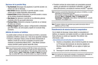 Opciones de la pantalla Shop                                                • Transferir archivos de música desde una computadora personal
 • Top Downloads (Descargas más populares): le permite acceder a la           usando una aplicación de reproductor multimedia, un cable de
   música que más se descarga.                                                datos USB opcional y una tarjeta de memoria microSDTM opcional.
 • New Arrivals (Nuevas canciones): le permite acceder a nueva
   música que no estaba disponible anteriormente.                          Nota: Cuando la característica Bluetooth está activa en el teléfono, no está
                                                                                 disponible la comunicación por USB.
 • Featured Artists (Artistas destacados): le permite acceder a música           Para transferir archivos al teléfono, desactive la funcionalidad
   de los artistas actualmente destacados.                                       Bluetooth (Menú ➔ Bluetooth o Menú ➔ Configuración ➔
 • View Genres (Ver géneros): le permite ver los diferentes géneros              Conectividad ➔ Bluetooth). (Para obtener más información, consulte
                                                                                 “Bluetooth” en la página 132.)
   musicales entre los que puede seleccionar.
 • Purchase History (Historial de compras): le permite ver un historial
   de todas sus compras.                                                   Nota: El número máximo de canciones que puede sincronizar entre el
 • Settings & Support (Ajustes y apoyo): configuraciones contextuales            teléfono y su PC es 1500.
   para AT&T Music, así como ayuda y soporte en la sección Shop
   (Comprar).                                                              Transferencia de música desde la computadora
Adición de música al teléfono                                               Con el objeto de descargar música desde la computadora al
 Es posible añadir archivos de música (tonos de timbre y canciones          teléfono, se requieren una tarjeta microSD y un cable de datos USB.
 completas) al teléfono usando uno o más de los siguientes métodos:         Estos artículos se venden por separado. Para obtener más
 • Comprar y descargar música y tonos de timbre directamente al
                                                                            información, visite
   teléfono a través de la red de su proveedor de servicio móvil             www.wireless.att.com/cell-phone-service/accessories/.
   mediante la característica Música AT&T – Shop Music (Comprar               1. Usando su computadora, abra el cliente de gestión de música
   música) (también puede ingresar desde Mis cosas).                               en PC llamado Administración de derechos digitales de
                                                                                   Windows Media (WMDRM, por sus siglas en inglés) que
Nota: Los archivos de audio menores de 300 KB se tratan como tonos de              prefiera.
      timbre, mientras que los archivos de audio que son mayores de 300
      KB se guardan en la carpeta Música. Para escuchar música menor de       2. Descargue la canción seleccionada a su biblioteca.
      300 KB, diríjase a Menú ➔ Mis cosas ➔ Audio ➔ Música. No puede
      fijar un archivo MP3 como un tono de timbre si es mayor de 300 KB.   Nota: Si el archivo de música está protegido, el reproductor multimedia no
                                                                                 permitirá que se reproduzca o se sincronice ese archivo.


68
 