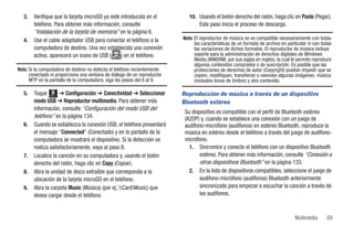 3.   Verifique que la tarjeta microSD ya esté introducida en el           10. Usando el botón derecho del ratón, haga clic en Paste (Pegar).
        teléfono. Para obtener más información, consulte                          Este paso inicia el proceso de descarga.
        “Instalación de la tarjeta de memoria” en la página 6.
   4.   Use el cable adaptador USB para conectar el teléfono a la         Nota: El reproductor de música no es compatible necesariamente con todas
                                                                                las características de un formato de archivo en particular ni con todas
        computadora de destino. Una vez establecida una conexión                las variaciones de dichos formatos. El reproductor de música incluye
        activa, aparecerá un icono de USB (      ) en el teléfono.              soporte para la administración de derechos digitales de Windows
                                                                                Media (WMDRM, por sus siglas en inglés), la cual le permite reproducir
                                                                                algunos contenidos comprados o de suscripción. Es posible que las
Nota: Si la computadora de destino no detecta el teléfono recientemente         protecciones de derechos de autor (Copyright) puedan impedir que se
      conectado ni proporciona una ventana de diálogo de un reproductor         copien, modifiquen, transfieran o reenvíen algunas imágenes, música
      MTP en la pantalla de la computadora, siga los pasos del 6 al 9.          (incluidos tonos de timbre) y otro contenido.

   5.   Toque Menú ➔ Configuración ➔ Conectividad ➔ Seleccionar           Reproducción de música a través de un dispositivo
        modo USB ➔ Reproductor multimedia. Para obtener más               Bluetooth estéreo
        información, consulte “Configuración del modo USB del
                                                                           Su dispositivo es compatible con el perfil de Bluetooth estéreo
        teléfono” en la página 134.                                        (A2DP) y, cuando se establece una conexión con un juego de
   6.   Cuando se establezca la conexión USB, el teléfono presentará       audífono-micrófono (audífonos) en estéreo Bluetooth, reproduce la
        el mensaje “Connected” (Conectado) y en la pantalla de la          música en estéreo desde el teléfono a través del juego de audífono-
        computadora se mostrará el dispositivo. Si la detección se         micrófono.
        realiza satisfactoriamente, vaya al paso 8.                          1. Sincronice y conecte el teléfono con un dispositivo Bluetooth
   7.   Localice la canción en su computadora y, usando el botón                  estéreo. Para obtener más información, consulte “Conexión a
        derecho del ratón, haga clic en Copy (Copiar).                            otros dispositivos Bluetooth” en la página 133.
   8.   Abra la unidad de disco extraíble que corresponda a la               2. En la lista de dispositivos compatibles, seleccione el juego de
        ubicación de la tarjeta microSD en el teléfono.                           audífono-micrófono (audífonos) Bluetooth anteriormente
   9.   Abra la carpeta Music (Música) (por ej.:CardMusic) que                 sincronizado para empezar a escuchar la canción a través de
        desea cargar desde el teléfono.                                           los audífonos.



                                                                                                                                    Multimedia      69
 