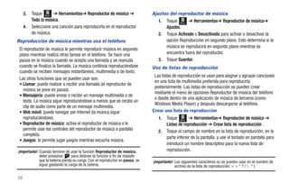 3.   Toque Menú ➔ Herramientas➔ Reproductor de música ➔                    Ajustes del reproductor de música
          Toda la música.                                                          1. Toque Menú ➔ Herramientas➔ Reproductor de música➔
     4.   Seleccione una canción para reproducirla en el reproductor                  Ajustes.
          de música.                                                               2. Toque Activado o Desactivada para activar o desactivar la
Reproducción de música mientras usa el teléfono                                       opción Reproducción en segundo plano. Esto determina si la
                                                                                      música se reproducirá en segundo plano mientras se
 El reproductor de música le permite reproducir música en segundo
 plano mientras realiza otras tareas en el teléfono. Se hace una                      encuentra fuera del reproductor.
 pausa en la música cuando se acepta una llamada y se reanuda                      3. Toque Guardar.
 cuando se finaliza la llamada. La música continúa reproduciéndose              Uso de listas de reproducción
 cuando se reciben mensajes instantáneos, multimedia o de texto.
                                                                                 Las listas de reproducción se usan para asignar y agrupar canciones
 Las otras funciones que se pueden usar son:
                                                                                 en una lista de multimedia preferida para reproducirla
 • Llamar: puede realizar o recibir una llamada (el reproductor de
                                                                                 posteriormente. Las listas de reproducción se pueden crear
   música se pone en pausa).
                                                                                 mediante el menú de opciones Reproductor de música del teléfono
 • Mensajería: puede enviar o recibir un mensaje multimedia o de
                                                                                 o desde dentro de una aplicación de música de terceros (como
   texto. La música sigue reproduciéndose a menos que se reciba un
                                                                                 Windows Media Player) y después descargarse al teléfono.
   clip de audio como parte de un mensaje multimedia.
 • Web móvil: puede navegar por Internet (la música sigue                       Crear una lista de reproducción
   reproduciéndose).                                                               1.   Toque Menú ➔ Herramientas➔ Reproductor de música ➔
 • Reproductor de música: activa el reproductor de música o le                          Listas de reproducción ➔ Crear lista de reproducción .
   permite usar los controles del reproductor de música a pantalla                 2.   Toque el campo de nombre en la lista de reproducción, en la
   completa.
                                                                                        parte inferior de la pantalla, y use el teclado en pantalla para
 • Juegos: le permite jugar juegos mientras escucha música.
                                                                                        introducir un nombre descriptivo para la nueva lista de
¡Importante!: Cuando termine de usar la función Reproductor de música,                  reproducción.
              debe presionar       para detener la función a fin de impedir
              que la batería pierda su carga. Con el reproductor en pausa, se   ¡Importante!: Los siguientes caracteres no se pueden usar en el nombre de
              sigue gastando la carga de la batería.                                          archivo de la lista de reproducción: < > “ ? /  : * |.

70
 