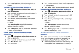 3.   Toque Aceptar ➔ Guardar para completar el proceso de           5.   Toque la nueva ubicación. La primera canción se trasladará a
       creación.                                                           la nueva ubicación.
Adición de canciones a una lista de reproducción                      6.   Toque Aceptar cuando se hayan realizado todos los cambios.
  1.   Toque Menú ➔ Herramientas➔ Reproductor de música ➔           Eliminación de canciones de una lista de reproducción
       Listas de reproducción.                                        1.   Toque Menú ➔ Herramientas ➔ Reproductor de música ➔
  2.   Toque una lista de reproducción anteriormente creada en la          Listas de reproducción.
       lista y toque Añadir pistas.                                   2.   Toque una lista de reproducción creada con anterioridad.
  3.   Toque Toda la música, Artista, Álbum o Género.                 3.   Toque Eliminar pistas.
  4.   Toque el cuadro junto a cualquier archivo de música que        4.   Toque el cuadro junto a cualquier archivo de música que
       desea añadir.                                                       desea quitar.
       – o bien –                                                          – o bien –
       Toque Seleccionar todo para seleccionar todas las                   Toque Seleccionar todo para seleccionar todas las
       canciones disponibles en la lista.                                  canciones disponibles en la lista.
  5.   Toque Añadir y espere hasta que las canciones se añadan a      5.   Toque Eliminar y espere hasta que las canciones se eliminen
       la lista de reproducción actual.                                    de la lista de reproducción actual.
Cambiar el orden de las canciones en una lista de                   Transferencia de música usando una aplicación
reproducción                                                        multimedia
  1.   Toque Menú ➔ Herramientas ➔ Reproductor de música ➔           Para realizar este procedimiento se requieren un cable USB, una
       Listas de reproducción.                                       tarjeta microSD y una versión actualizada de una aplicación
  2.   Toque una lista de reproducción creada con anterioridad.      multimedia (como Napster® o Windows Media Player®).
  3.   Toque Más ➔Cambiar orden.                                       1. Abra el reproductor multimedia en la computadora (si tiene
  4.   Toque una canción.                                                    Windows Media Player, use la versión 10.0 o posterior).



                                                                                                                      Multimedia      71
 
