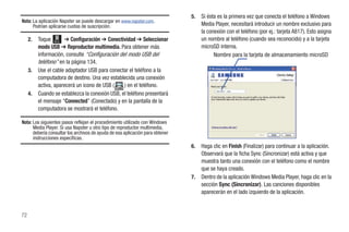 5.   Si ésta es la primera vez que conecta el teléfono a Windows
Nota: La aplicación Napster se puede descargar en www.napster.com.
      Podrían aplicarse cuotas de suscripción.                                      Media Player, necesitará introducir un nombre exclusivo para
                                                                                    la conexión con el teléfono (por ej.: tarjeta A817). Esto asigna
     2.   Toque Menú ➔ Configuración ➔ Conectividad ➔ Seleccionar                   un nombre al teléfono (cuando sea reconocido) y a la tarjeta
          modo USB ➔ Reproductor multimedia. Para obtener más                       microSD interna.
          información, consulte “Configuración del modo USB del                           Nombre para la tarjeta de almacenamiento microSD
          teléfono” en la página 134.
     3.   Use el cable adaptador USB para conectar el teléfono a la
          computadora de destino. Una vez establecida una conexión                      SGH-A897 - Card


          activa, aparecerá un icono de USB (    ) en el teléfono.
                                                                                              SGH-A817 - Card
     4.   Cuando se establezca la conexión USB, el teléfono presentará
          el mensaje “Connected” (Conectado) y en la pantalla de la
          computadora se mostrará el teléfono.

Nota: Los siguientes pasos reflejan el procedimiento utilizado con Windows
      Media Player. Si usa Napster u otro tipo de reproductor multimedia,
      debería consultar los archivos de ayuda de esa aplicación para obtener
      instrucciones específicas.
                                                                               6.   Haga clic en Finish (Finalizar) para continuar a la aplicación.
                                                                                    Observará que la ficha Sync (Sincronizar) está activa y que
                                                                                    muestra tanto una conexión con el teléfono como el nombre
                                                                                    que se haya creado.
                                                                               7.   Dentro de la aplicación Windows Media Player, haga clic en la
                                                                                    sección Sync (Sincronizar). Las canciones disponibles
                                                                                    aparecerán en el lado izquierdo de la aplicación.


72
 