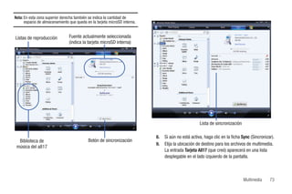 Nota: En esta zona superior derecha también se indica la cantidad de
      espacio de almacenamiento que queda en la tarjeta microSD interna.

                                                                                                                         SGH-A817

Listas de reproducción          Fuente actualmente seleccionada
                                (indica la tarjeta microSD interna)


                                                  SGH-A817

                                                                            SGH-A817
                                                                            SGH-A817




    SGH-A817
    SGH-A817
                                                             SGH-A817




                                                  SGH-A817




                                                                                                     Lista de sincronización

                                                                           8.    Si aún no está activa, haga clic en la ficha Sync (Sincronizar).
  Biblioteca de                            Botón de sincronización
                                                                           9.    Elija la ubicación de destino para los archivos de multimedia.
 música del a817
                                                                                 La entrada Tarjeta A817 (que creó) aparecerá en una lista
                                                                                 desplegable en el lado izquierdo de la pantalla.



                                                                                                                                    Multimedia   73
 